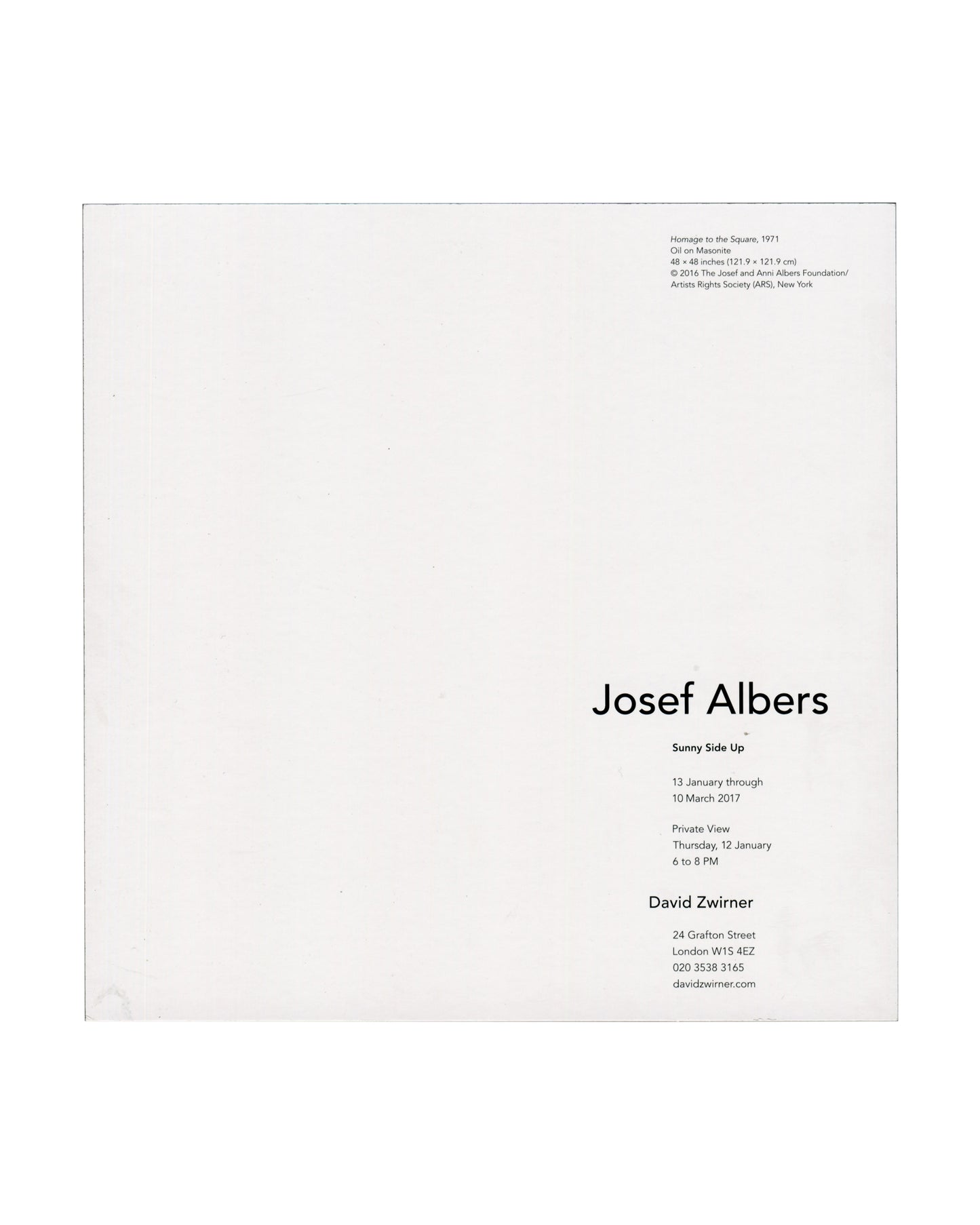 exhibition details Josef Albers, Sunny Side Up, David Zwirner, London, 2017. Exhibition invitation back: white card with caption upper right in small black serif type — "Homage to the Square, 1971 / Oil on Masonite / 48 × 48 inches (121.9 × 121.9 cm) / © 2016 The Josef and Anni Albers Foundation / Artists Rights Society (ARS), New York"; lower right, "Josef Albers" in large black serif type, "Sunny Side Up" in bold below, "13 January through 10 March 2017", private view "Thursday, 12 January / 6 to 8 PM",