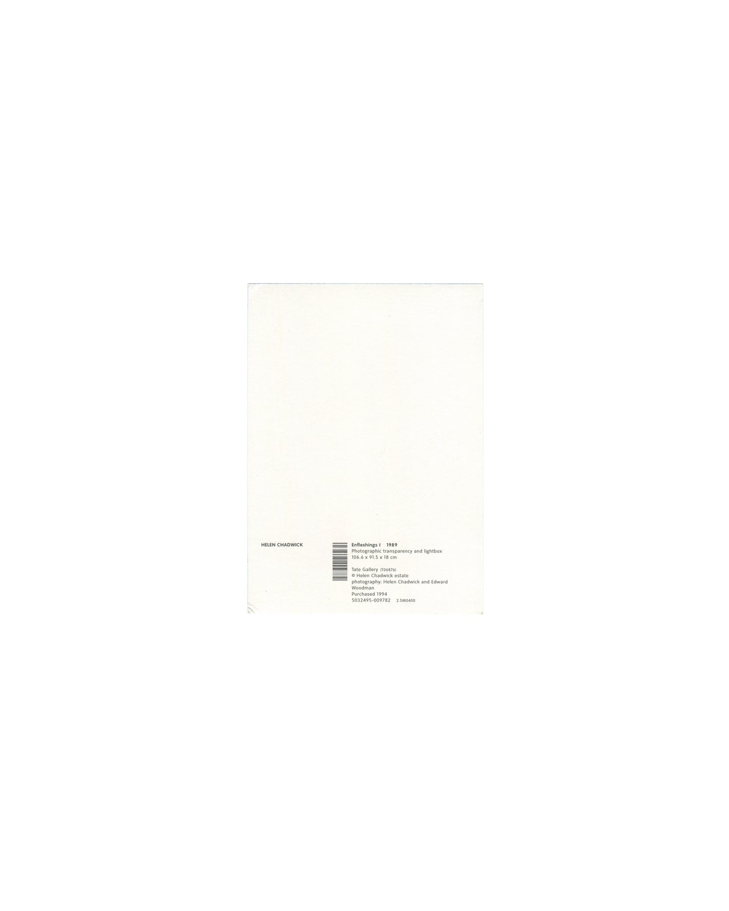Reverse of 1994 Tate Helen Chadwick Enfleshings I postcard showing plain white card with small black text block bottom left reading 'HELEN CHADWICK / Enfleshings I 1989 / Photographic transparency and lightbox / 106.6 × 91.5 × 18 cm / Tate Gallery Purchase / © Helen Chadwick Estate / photographs: Helen Chadwick and Edward Woodman / Purchased 1994' with barcode and ISBN number.