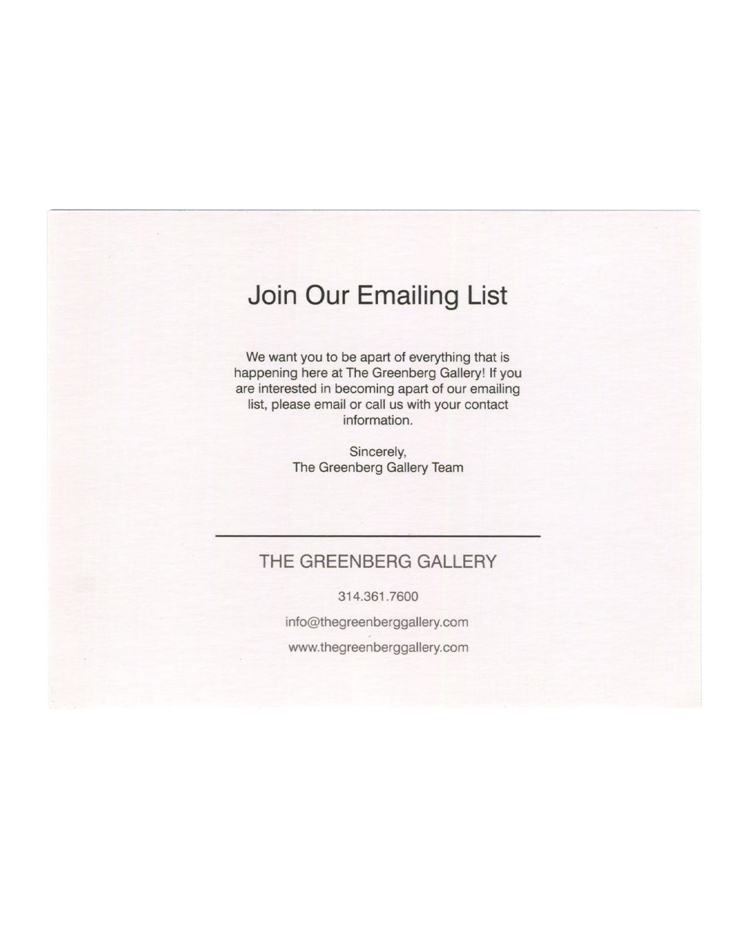Dan Colen, The Sorcerer's Apprentice, gallery announcement card verso. The Greenberg Gallery, St. Louis, 2013. Cream card. Centred text in serif type. Header in large roman: 'Join Our Emailing List'. Body text: 'We want you to be apart of everything that is happening here at The Greenberg Gallery! If you are interested in becoming apart of our emailing list, please email or call us with your contact information. Sincerely, The Greenberg Gallery Team'. Horizontal rule below. Footer in spaced caps: 'THE GREEN