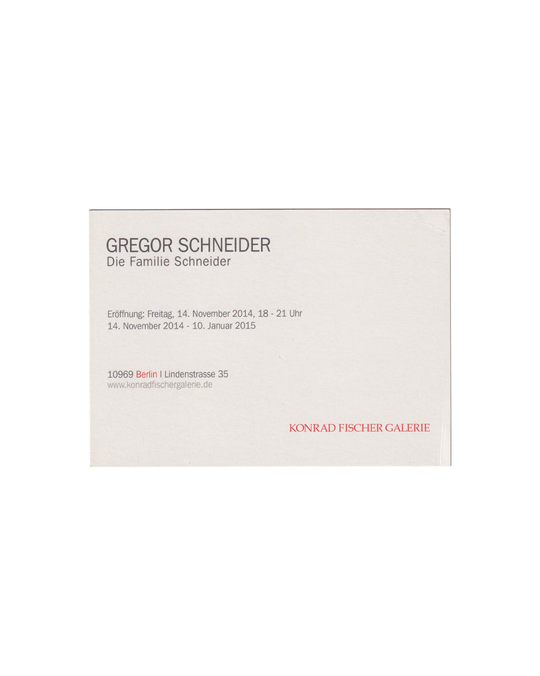 Verso (back):
Gregor Schneider, Die Familie Schneider, Konrad Fischer Galerie, Berlin, 2014. Verso: white card with exhibition details in grey sans-serif type. GREGOR SCHNEIDER / Die Familie Schneider / Eröffnung: Freitag, 14. November 2014, 18–21 Uhr / 14. November 2014 – 10. Januar 2015 / 10969 Berlin, Lindenstrasse 35 / KONRAD FISCHER GALERIE in red.