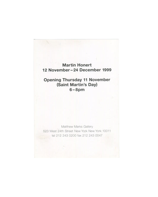 Martin Honert, exhibition invitation card, Matthew Marks Gallery, New York, 1999. Verso: exhibition dates 12 November – 24 December 1999, opening Thursday 11 November (Saint Martin's Day) 6–8pm, Matthew Marks Gallery address 523 West 24th Street, New York, printed in black on white card.