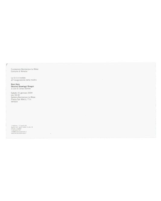 Verso — exhibition details Roni Horn, Dessins / Drawings / Disegni, Fondazione Bevilacqua La Masa / Centre Pompidou, Venice, 2004. Exhibition invitation verso: white card, almost entirely unprinted; upper left, small black sans-serif text — "Fondazione Bevilacqua La Masa / Comune di Venezia / La S.V. è invitata / all'inaugurazione della mostra / Roni Horn / Dessins/ Drawings/ Disegni / a cura di Jonas Storsve / Sabato 31 gennaio 2004 / ore 18.30 / Galleria Bevilacqua La Masa / Piazza San Marco, 71/c / Vene