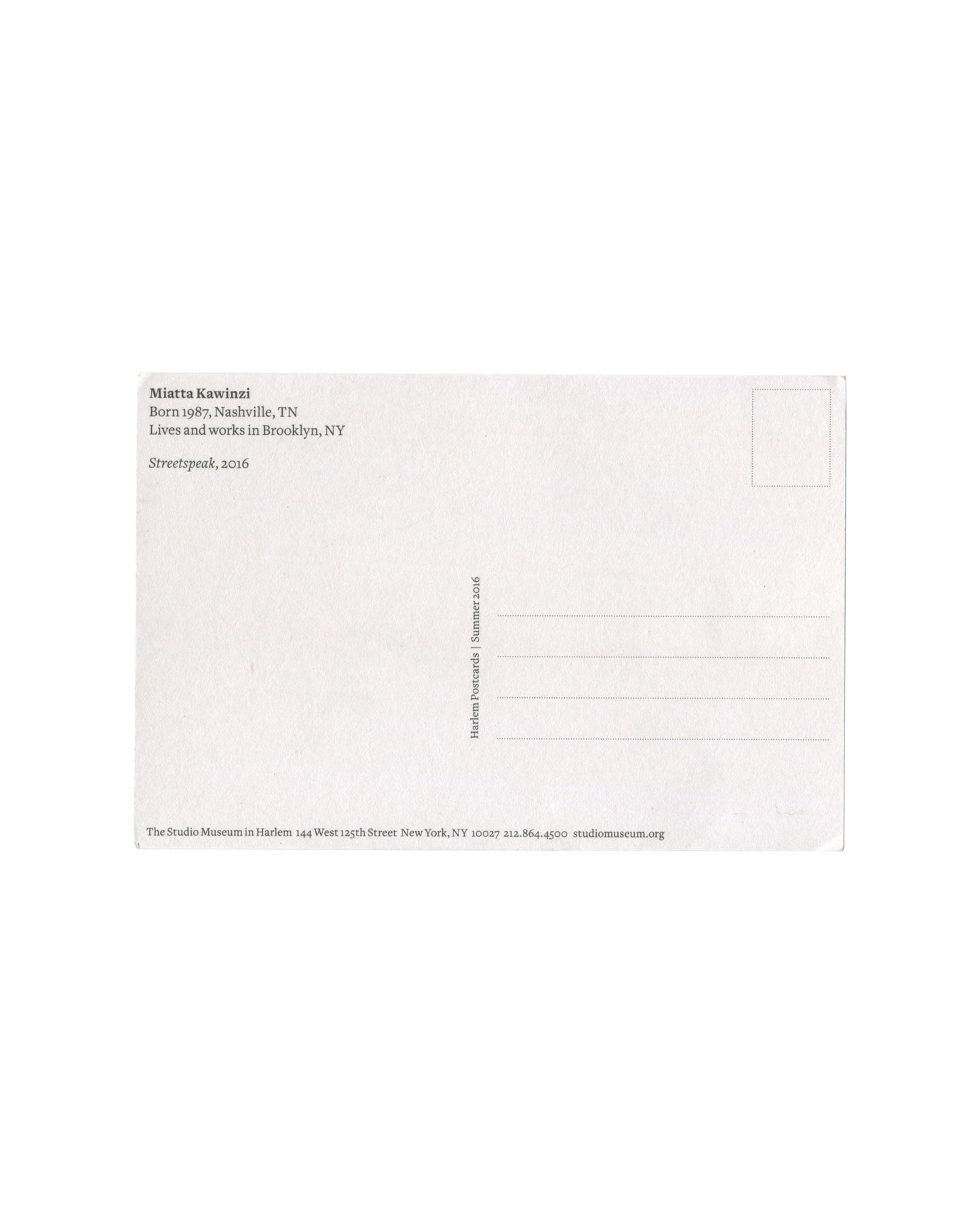 Reverse of Miatta Kawinzi Streetspeak Harlem Postcards Summer 2016 postcard. White stock; 'Miatta Kawinzi / Born 1987, Nashville, TN / Lives and works in Brooklyn, NY / Streetspeak, 2016'; vertical text 'Harlem Postcards | Summer 2016'; The Studio Museum in Harlem, 144 West 125th Street, New York.