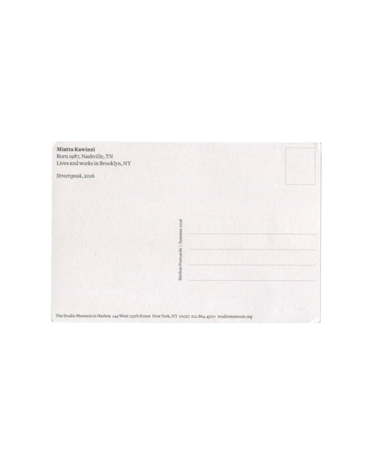 Reverse of Miatta Kawinzi Streetspeak Harlem Postcards Summer 2016 postcard. White stock; 'Miatta Kawinzi / Born 1987, Nashville, TN / Lives and works in Brooklyn, NY / Streetspeak, 2016'; vertical text 'Harlem Postcards | Summer 2016'; The Studio Museum in Harlem, 144 West 125th Street, New York.