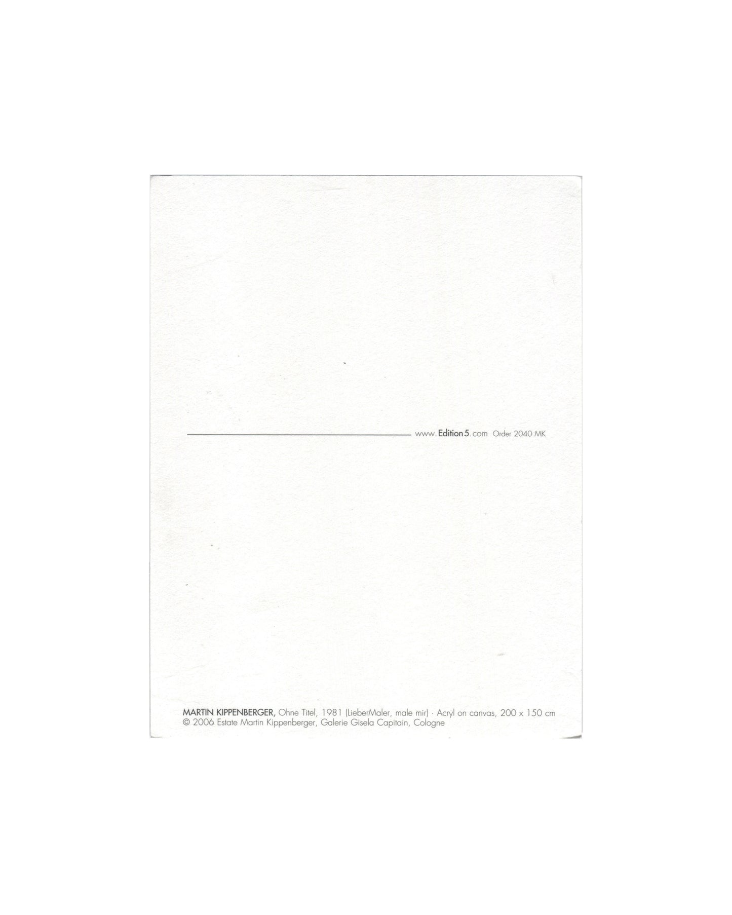 Reverse of 2006 Edition5 artist postcard for Martin Kippenberger, Ohne Titel, 1981 (Lieber Maler, male mir), showing a plain white reverse with a horizontal rule and the Edition5 website address and order number 2040 MK at centre right, and at lower left the caption: MARTIN KIPPENBERGER, Ohne Titel, 1981 (Lieber Maler, male mir) Acryl on canvas, 200 × 150 cm / © 2006 Estate Martin Kippenberger, Galerie Gisela Capitain, Cologne.