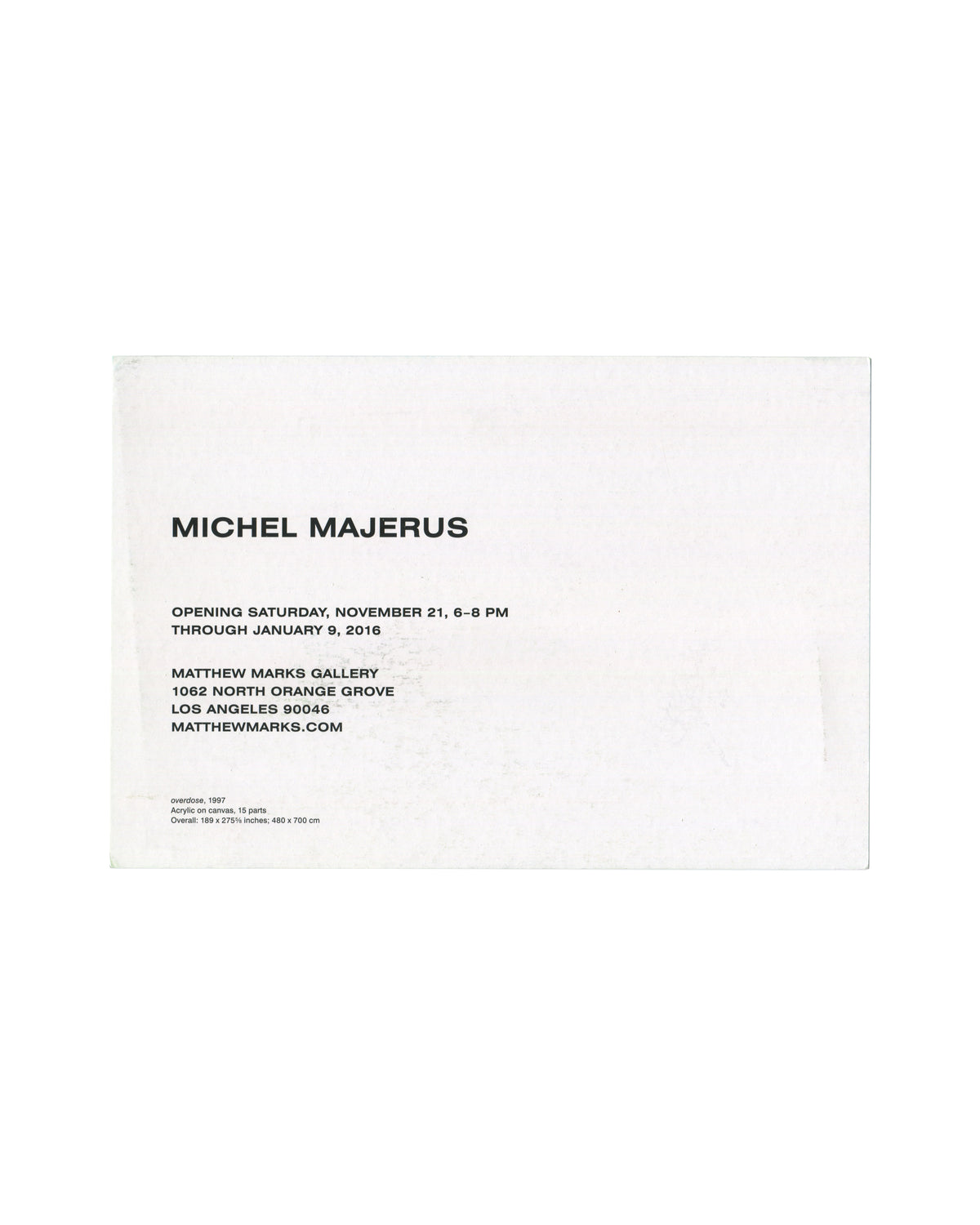 Verso Michel Majerus, Matthew Marks Gallery, Los Angeles, 2015. Invitation verso: white card; 'MICHEL MAJERUS' in large bold sans-serif; 'OPENING SATURDAY, NOVEMBER 21, 6–8 PM / THROUGH JANUARY 9, 2016'; 'MATTHEW MARKS GALLERY / 1062 NORTH ORANGE GROVE / LOS ANGELES 90046 / MATTHEWMARKS.COM'; work caption in small type — 'overdose, 1997 / Acrylic on canvas, 15 parts / Overall: 189 × 275¾ inches; 480 × 700 cm'. Surface rubbing and faint marks.