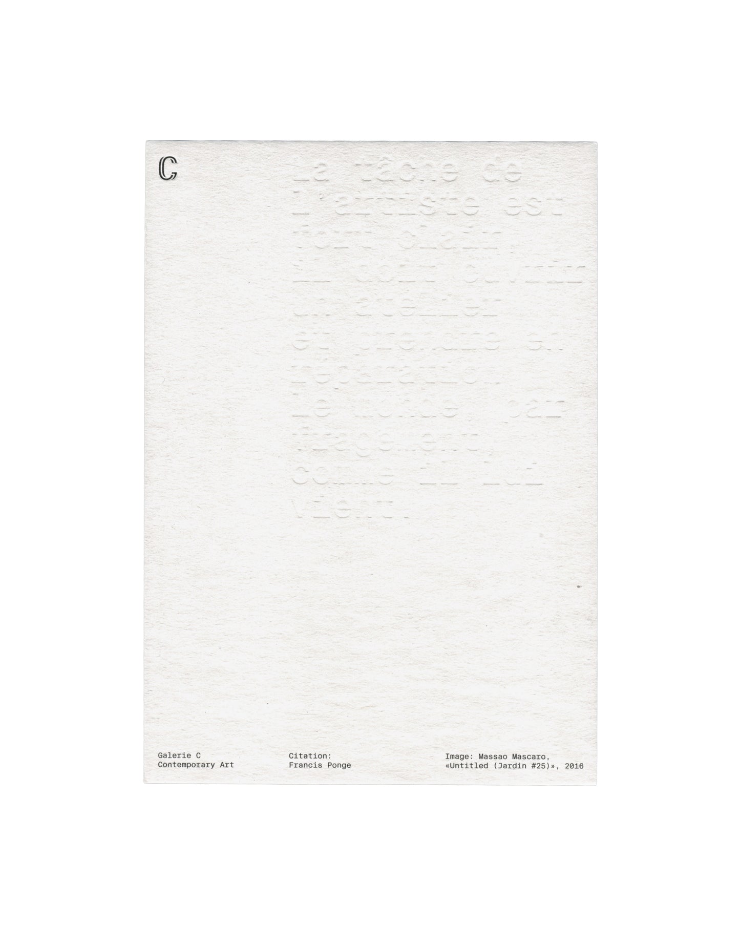 Verso Massao Mascaro, Untitled (Jardin #25), 2016. Galerie C Contemporary Art. Card verso: heavily textured white card; large blind-embossed text filling the upper two-thirds — Francis Ponge quotation beginning 'La tâche de l'artiste est', impressed into the paper with no ink; 'C' logo in small serif upper left; three-column footer in small monospaced type — 'Galerie C / Contemporary Art', 'Citation: / Francis Ponge', 'Image: Massao Mascaro, «Untitled (Jardin #25)», 2016'.