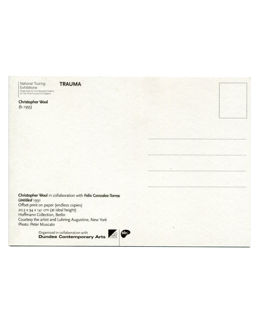 Reverse of TRAUMA 2001 Dundee Contemporary Arts exhibition postcard. White stock with 'National Touring Exhibitions / TRAUMA / Organised by the Hayward Gallery for the Arts Council of England'; 'Christopher Wool (b.1955)'; caption: 'Christopher Wool in collaboration with Felix Gonzalez-Torres / Untitled 1991 / Offset print on paper (endless copies) / 20.3 × 94 × 141 cm (at ideal height) / Hoffmann Collection, Berlin / Courtesy the artist and Luhring Augustine, New York / Photo: Peter Muscato'; Dundee Contem
