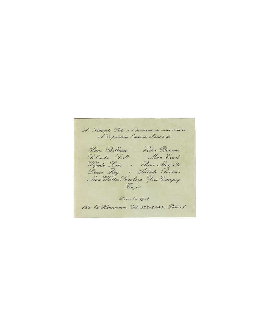 Recto (front):

A. François Petit, Paris, December 1965. Recto: printed script invitation on pale green card stock. Text reads: "A. François Petit a l'honneur de vous inviter à l'Exposition d'œuvres choisies de" followed by the names Hans Bellmer, Victor Brauner, Salvador Dalí, Max Ernst, Wifredo Lam, René Magritte, Pierre Roy, Alberto Savinio, Max Walter Svanberg, Yves Tanguy, and Toyen. At foot: Décembre 1965, 122 bd Haussmann, Paris 8e.