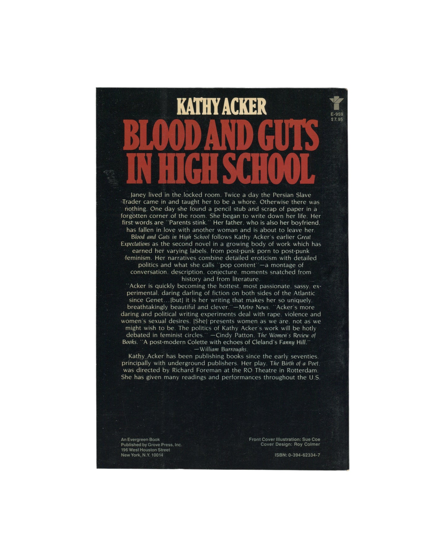 Kathy Acker — Blood and Guts in High School, Grove Press, New York, 1984. Back cover. Black ground. Title and author in large red lettering. Publisher blurb in white serif type with quotes from Metro News, Cindy Patton (The Women's Review of Books), and William Burroughs. Publisher details: Grove Press, 196 West Houston Street, New York. Cover illustration credit: Sue Coe. Cover design: Roy Colmer. ISBN: 0-394-62334-7.