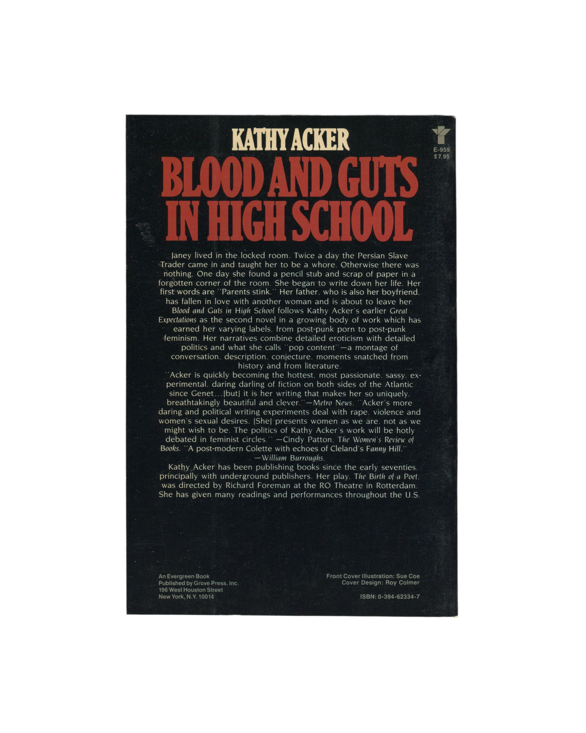 Kathy Acker — Blood and Guts in High School, Grove Press, New York, 1984. Back cover. Black ground. Title and author in large red lettering. Publisher blurb in white serif type with quotes from Metro News, Cindy Patton (The Women's Review of Books), and William Burroughs. Publisher details: Grove Press, 196 West Houston Street, New York. Cover illustration credit: Sue Coe. Cover design: Roy Colmer. ISBN: 0-394-62334-7.
