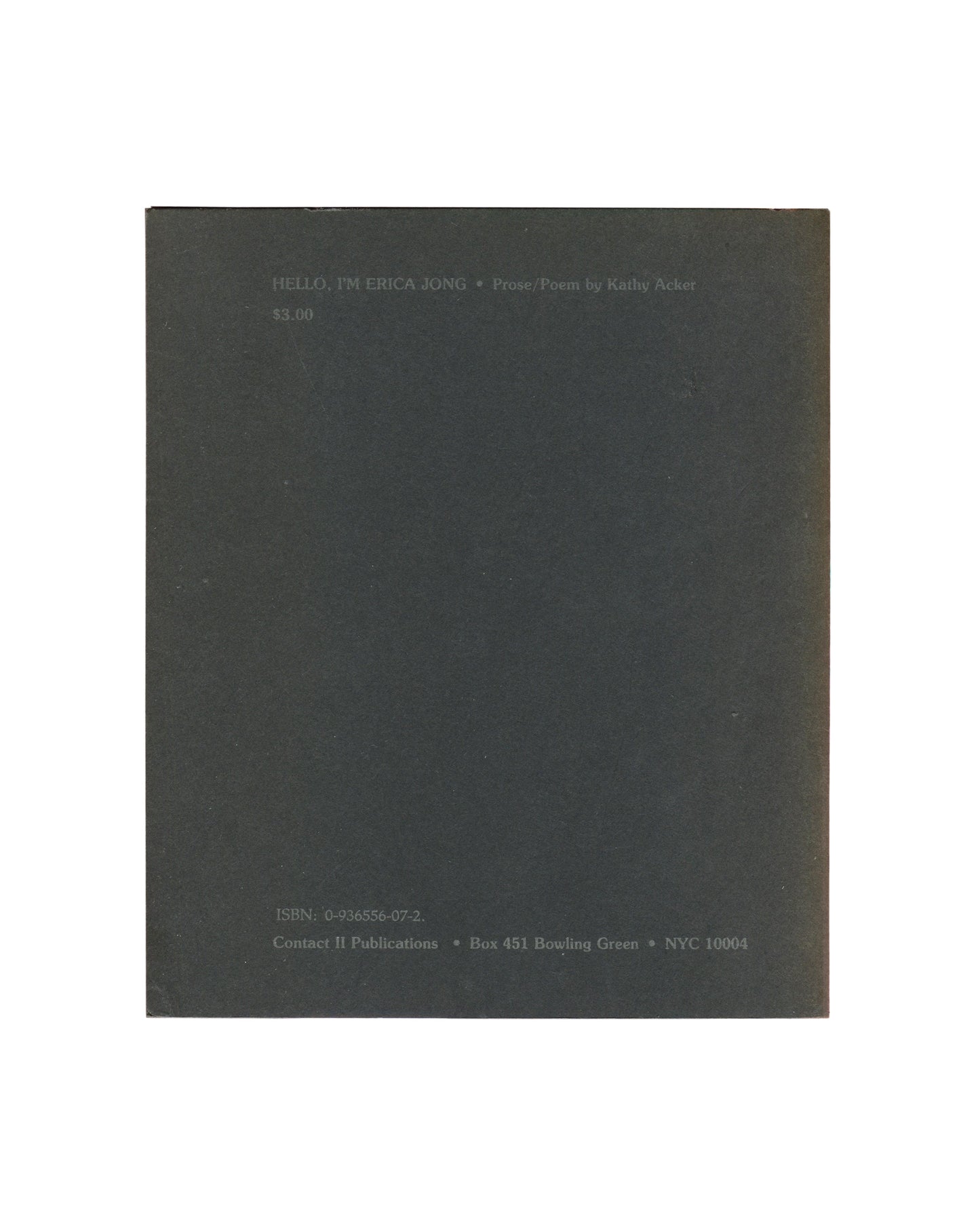 Artist book reverse, Kathy Acker, Hello, I’m Erica Jong, Contact II Publications, New York, 1982. Back cover: dark grey-green ground, small grey text upper left: ‘HELLO, I’M ERICA JONG • Prose Poems by Kathy Acker / $3.00’. Lower left: ‘ISBN: 0-936356-09-2 / Contact II Publications • Box 451 Bowling Green • NYC 10004’. Surface wear and rubbing consistent with age.