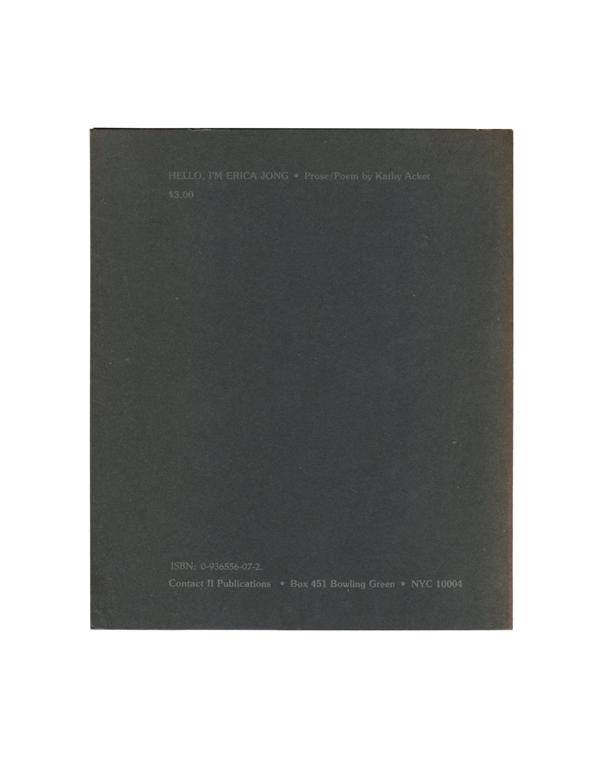 Artist book reverse, Kathy Acker, Hello, I’m Erica Jong, Contact II Publications, New York, 1982. Back cover: dark grey-green ground, small grey text upper left: ‘HELLO, I’M ERICA JONG • Prose Poems by Kathy Acker / $3.00’. Lower left: ‘ISBN: 0-936356-09-2 / Contact II Publications • Box 451 Bowling Green • NYC 10004’. Surface wear and rubbing consistent with age.