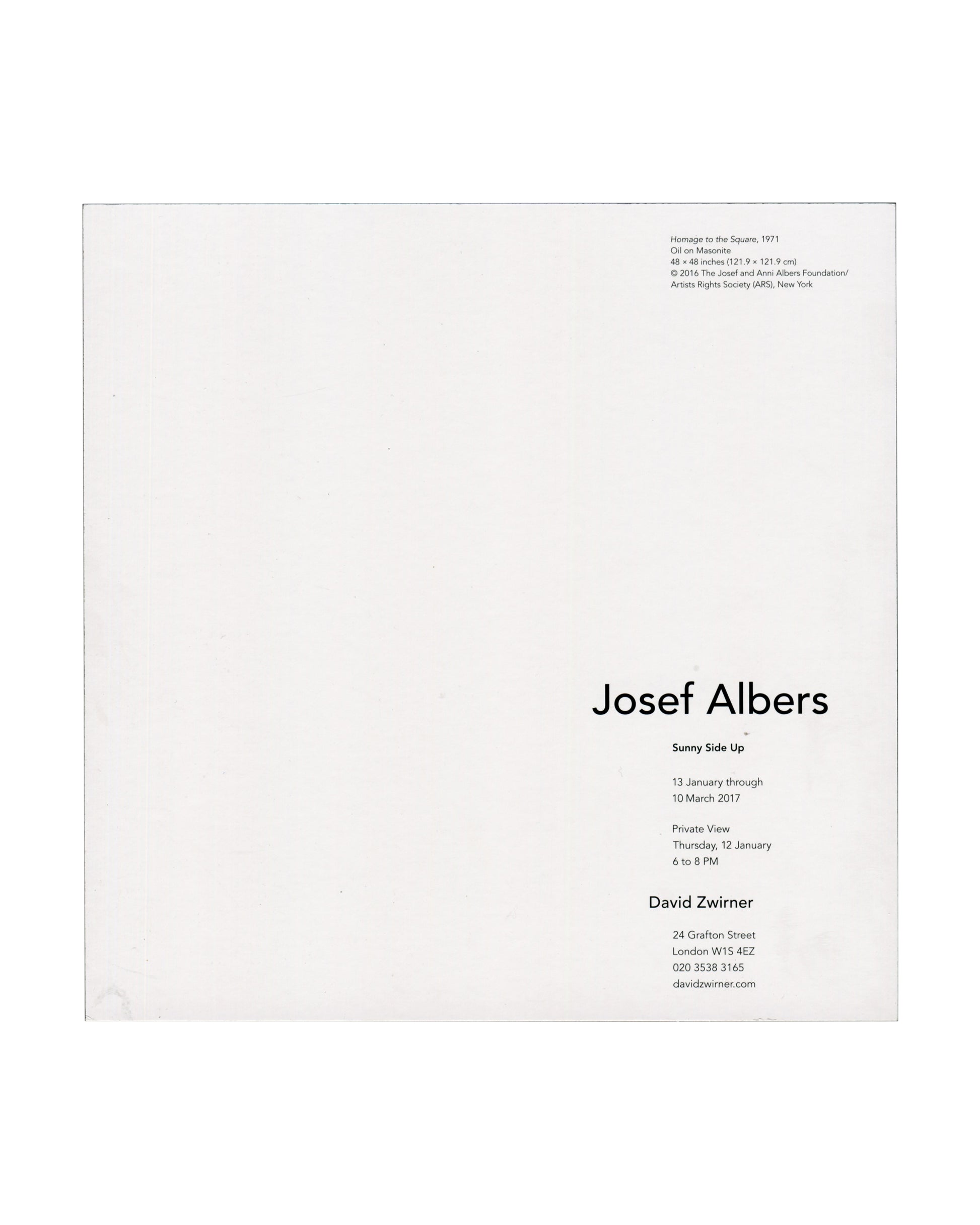  exhibition details Josef Albers, Sunny Side Up, David Zwirner, London, 2017. Exhibition invitation back: white card with caption upper right in small black serif type — "Homage to the Square, 1971 / Oil on Masonite / 48 × 48 inches (121.9 × 121.9 cm) / © 2016 The Josef and Anni Albers Foundation / Artists Rights Society (ARS), New York"; lower right, "Josef Albers" in large black serif type, "Sunny Side Up" in bold below, "13 January through 10 March 2017", private view "Thursday, 12 January / 6 to 8 PM", 