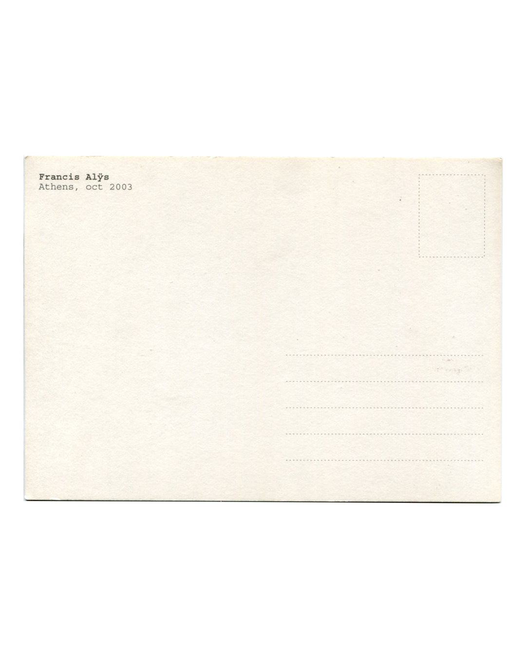 Reverse of 2003 Francis Alÿs Athens postcard. Cream stock with standard postcard layout; 'Francis Alÿs / Athens, oct 2003' in small serif type at upper left; dotted stamp box at upper right; five address lines; light age toning and handling marks.