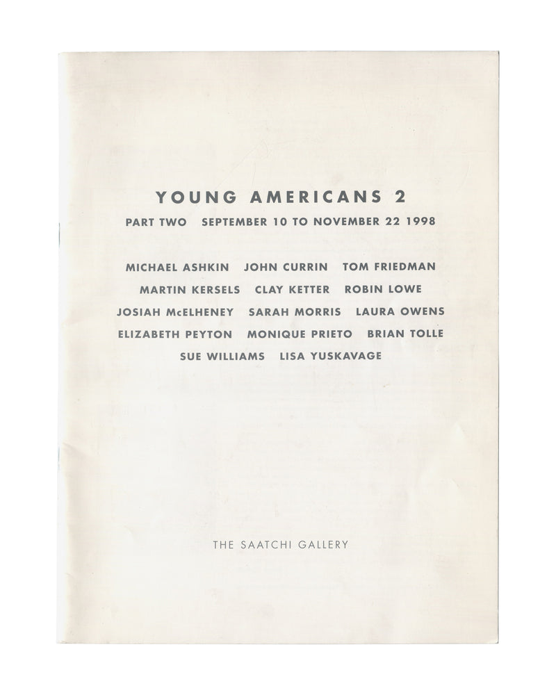 Original 1998 Young Americans 2 Part Two Saatchi Gallery London exhibition catalogue cover showing cream-white ground with centred black spaced-capital sans-serif typography reading 'YOUNG AMERICANS 2 / PART TWO SEPTEMBER 10 TO NOVEMBER 22 1998' followed by artist list: Michael Ashkin, John Currin, Tom Friedman, Martin Kersels, Clay Ketter, Robin Lowe, Josiah McElheney, Sarah Morris, Laura Owens, Elizabeth Peyton, Monique Prieto, Brian Tolle, Sue Williams, Lisa Yuskavage; 'THE SAATCHI GALLERY' at foot, all