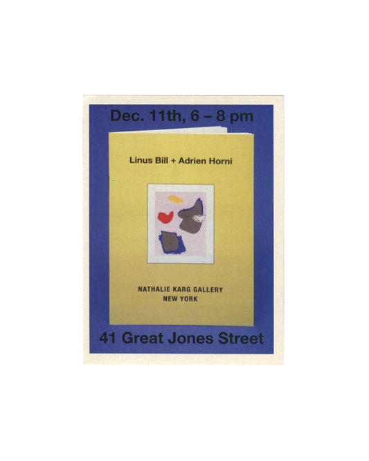 Linus Bill + Adrien Horni, Gemälde, Nathalie Karg Gallery, New York, 2014. Exhibition invitation, recto: blue ground with text "Dec. 11th, 6–8 pm" top and "41 Great Jones Street" bottom; centre, yellow publication cover showing "Linus Bill + Adrien Horni" with colour collage of red, yellow, blue and grey abstract forms, "Nathalie Karg Gallery / New York" below.