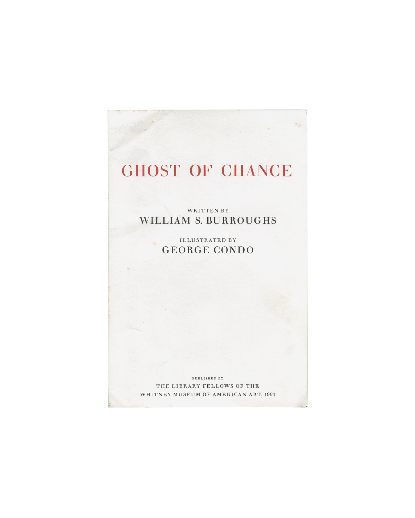 Ghost of Chance, William S. Burroughs / George Condo. Library Fellows of the Whitney Museum of American Art, New York, 1991. Front of folded prospectus: white card with title "GHOST OF CHANCE" in red spaced serif capitals upper centre; "WRITTEN BY / WILLIAM S. BURROUGHS" and "ILLUSTRATED BY / GEORGE CONDO" in black serif type centre; "PUBLISHED BY / THE LIBRARY FELLOWS OF THE / WHITNEY MUSEUM OF AMERICAN ART, 1991" in small black serif type lower centre. Scattered foxing and handling creases visible on whit