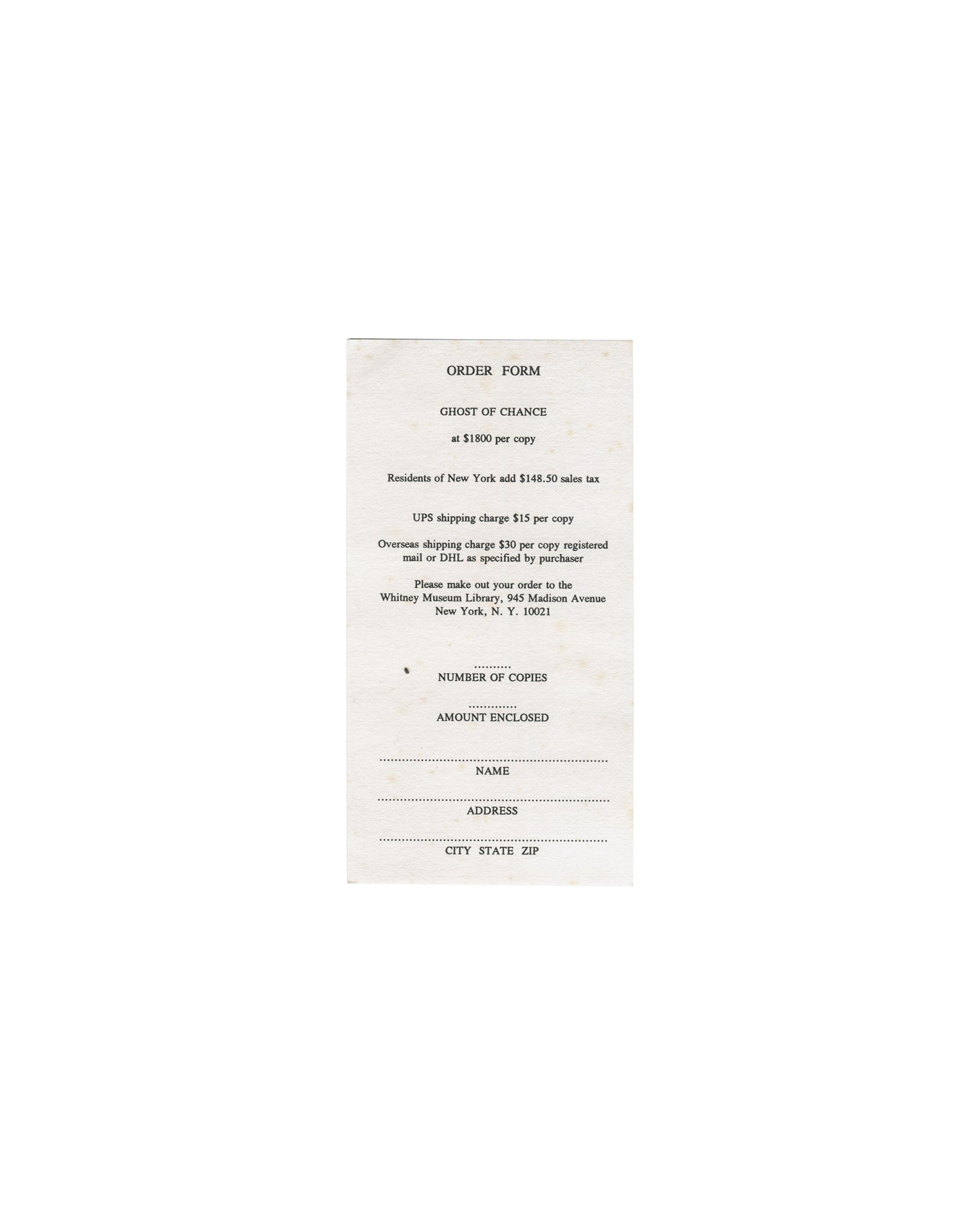 Ghost of Chance, William S. Burroughs / George Condo. Whitney Museum of American Art, New York, 1991. Separate original order form, front: white paper, portrait format, centred spaced serif type reading "ORDER FORM / GHOST OF CHANCE / at $1800 per copy / Residents of New York add $148.50 sales tax / UPS shipping charge $15 per copy / Overseas shipping charge $30 per copy registered mail or DHL as specified by purchaser / Please make out your order to the Whitney Museum Library, 945 Madison Avenue, New York,