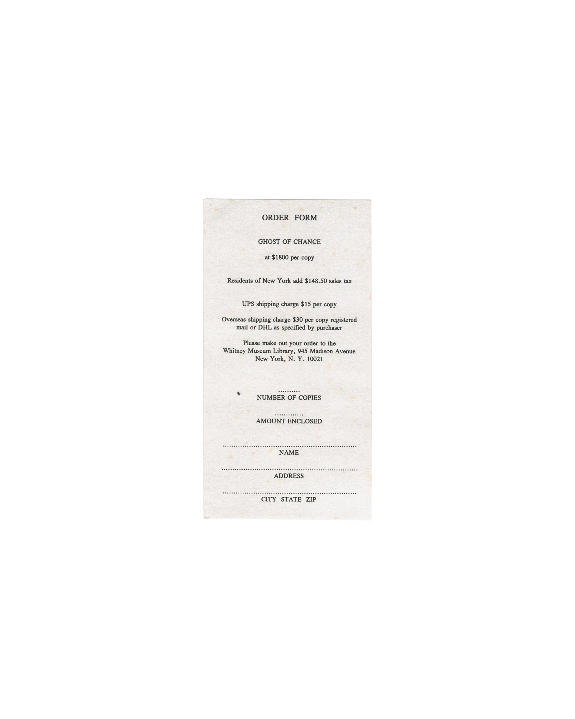 Ghost of Chance, William S. Burroughs / George Condo. Whitney Museum of American Art, New York, 1991. Separate original order form, front: white paper, portrait format, centred spaced serif type reading "ORDER FORM / GHOST OF CHANCE / at $1800 per copy / Residents of New York add $148.50 sales tax / UPS shipping charge $15 per copy / Overseas shipping charge $30 per copy registered mail or DHL as specified by purchaser / Please make out your order to the Whitney Museum Library, 945 Madison Avenue, New York,