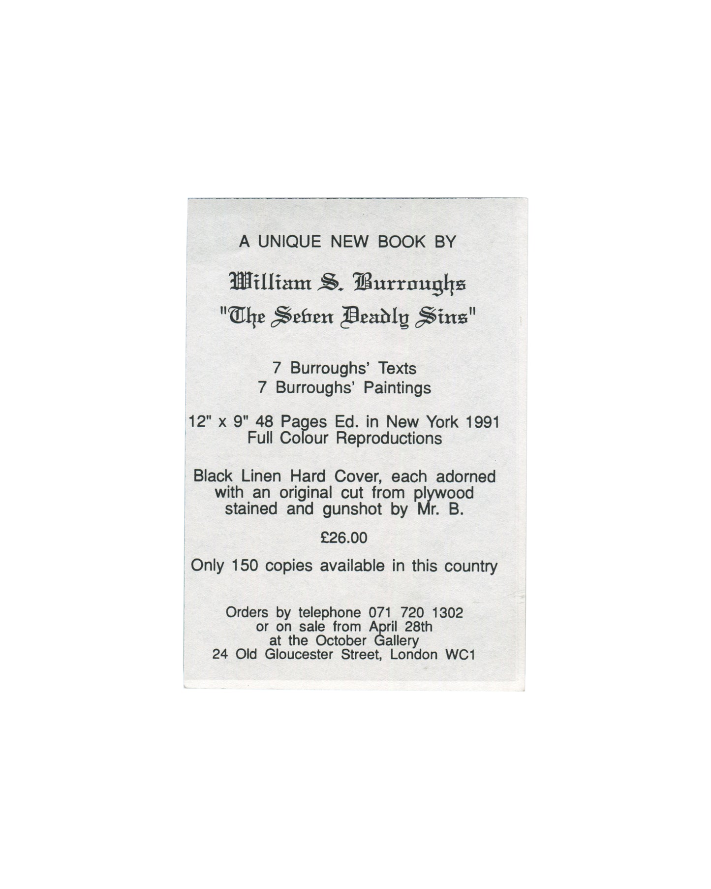 William S. Burroughs, The Seven Deadly Sins, October Gallery, London, 1991. Promotional handbill back: white card, portrait format, centred text reading "A UNIQUE NEW BOOK BY / William S. Burroughs / 'The Seven Deadly Sins' / 7 Burroughs' Texts / 7 Burroughs' Paintings / 12" × 9" 48 Pages Ed. in New York 1991 / Full Colour Reproductions / Black Linen Hard Cover, each adorned with an original cut from plywood stained and gunshot by Mr. B. / £26.00 / Only 150 copies available in this country / Orders by telep