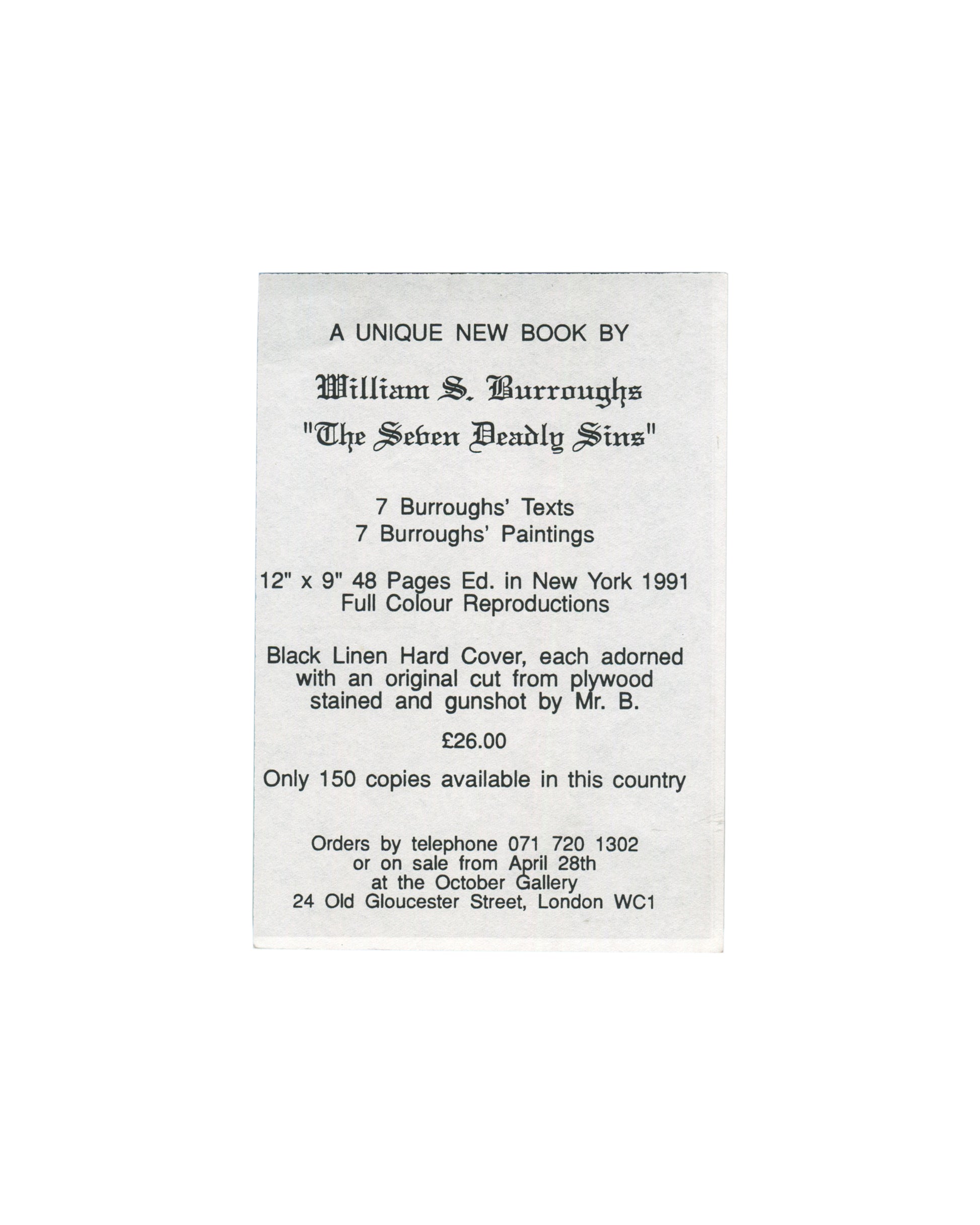 William S. Burroughs, The Seven Deadly Sins, October Gallery, London, 1991. Promotional handbill back: white card, portrait format, centred text reading "A UNIQUE NEW BOOK BY / William S. Burroughs / 'The Seven Deadly Sins' / 7 Burroughs' Texts / 7 Burroughs' Paintings / 12" × 9" 48 Pages Ed. in New York 1991 / Full Colour Reproductions / Black Linen Hard Cover, each adorned with an original cut from plywood stained and gunshot by Mr. B. / £26.00 / Only 150 copies available in this country / Orders by telep