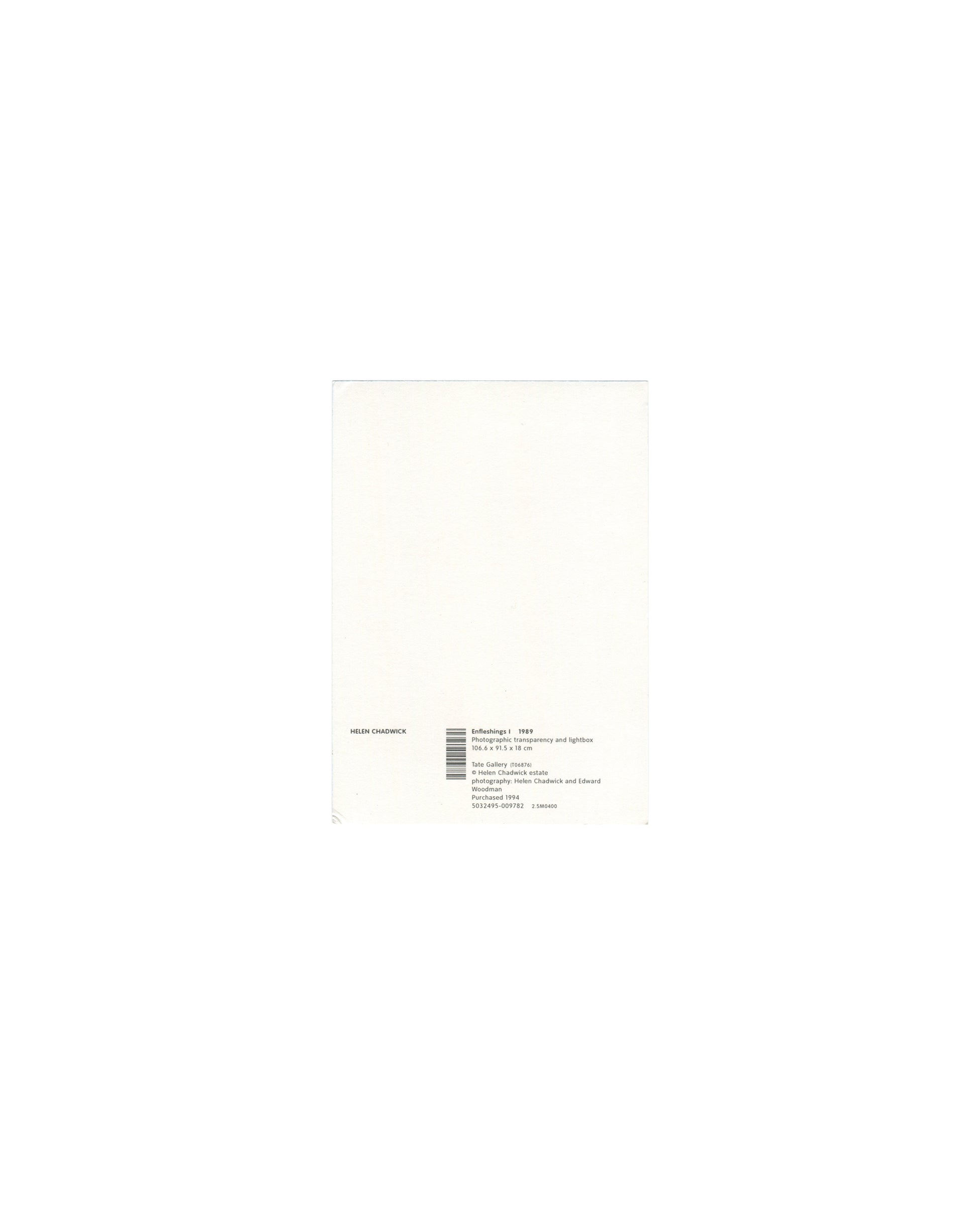 Reverse of 1994 Tate Helen Chadwick Enfleshings I postcard showing plain white card with small black text block bottom left reading 'HELEN CHADWICK / Enfleshings I 1989 / Photographic transparency and lightbox / 106.6 × 91.5 × 18 cm / Tate Gallery Purchase / © Helen Chadwick Estate / photographs: Helen Chadwick and Edward Woodman / Purchased 1994' with barcode and ISBN number.