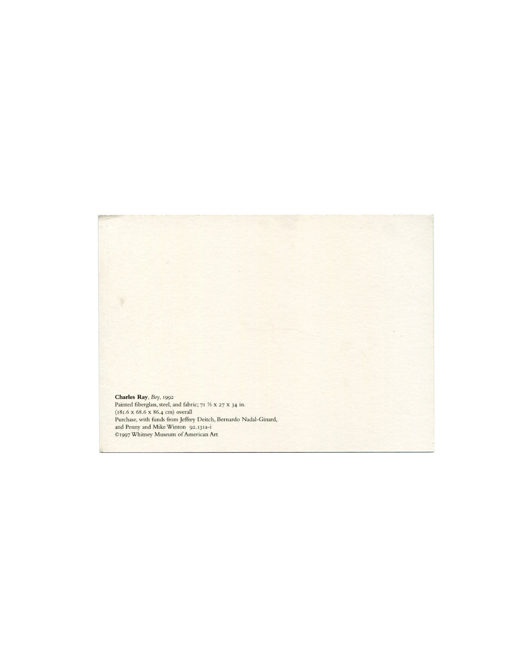 Postcard verso, Charles Ray, Boy, Whitney Museum of American Art, New York, 1997. Cream/white ground, undivided back. Lower left: black serif text — 'Charles Ray. Boy, 1992 / Painted fiberglass, steel, and fabric; 71½ × 27 × 34 in. / (181.6 × 68.6 × 86.4 cm) overall / Purchase, with funds from Jeffrey Deitch, Bernardo Nadal-Ginard, / and Penny and Mike Winton 92.131a-i / ©1997 Whitney Museum of American Art'. Light age toning and minor surface marks, unposted, good vintage condition.

