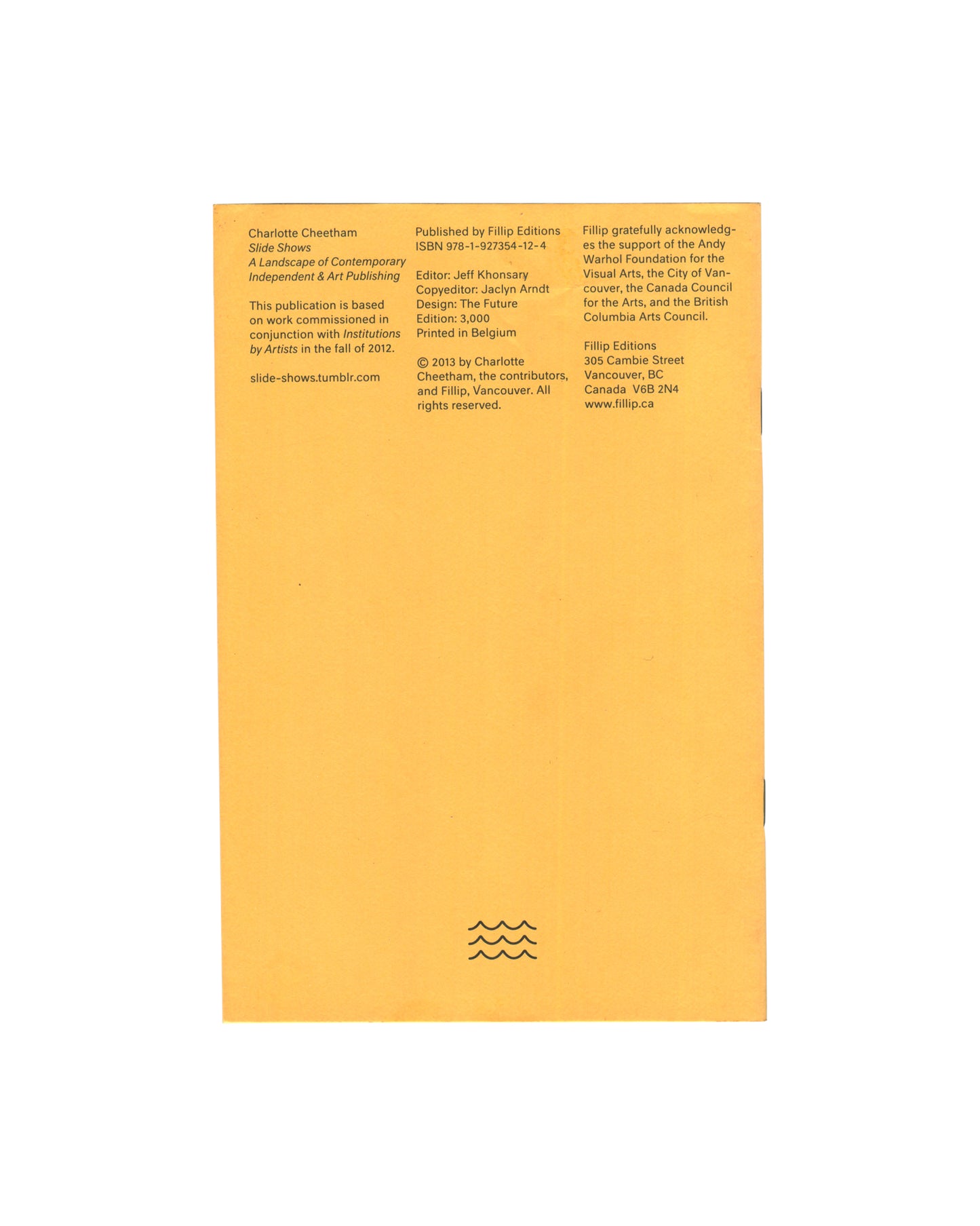 Back cover Slide Shows, Charlotte Cheetham, Fillip Editions, Vancouver, 2013. Back cover: yellow card, three columns of small black sans-serif type — publication details, ISBN 978-1-927354-12-4, edition of 3,000, printed in Belgium; URL slide-shows.tumblr.com; acknowledgements to Andy Warhol Foundation and Canada Council for the Arts; Fillip Editions address, Vancouver BC. Fillip wave logo lower centre.
