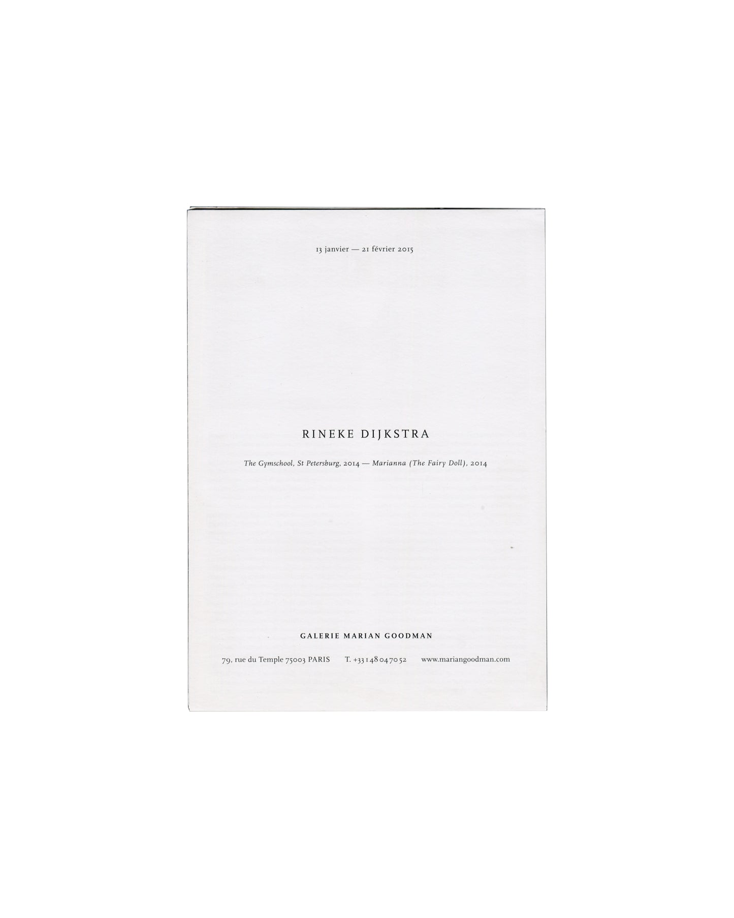  Handout front panel — folded Rineke Dijkstra, The Gymschool, St Petersburg / Marianna (The Fairy Doll), Galerie Marian Goodman, Paris, 2015. Exhibition handout front panel, folded: white paper with "13 janvier — 21 février 2015" upper centre; "RINEKE DIJKSTRA" in spaced black serif capitals centre; "The Gymschool, St Petersburg, 2014 — Marianna (The Fairy Doll), 2014" in italic below; "GALERIE MARIAN GOODMAN / 79, rue du Temple 75003 PARIS / T. +33 1 48 04 70 52 / www.mariangoodman.com" lower centre.