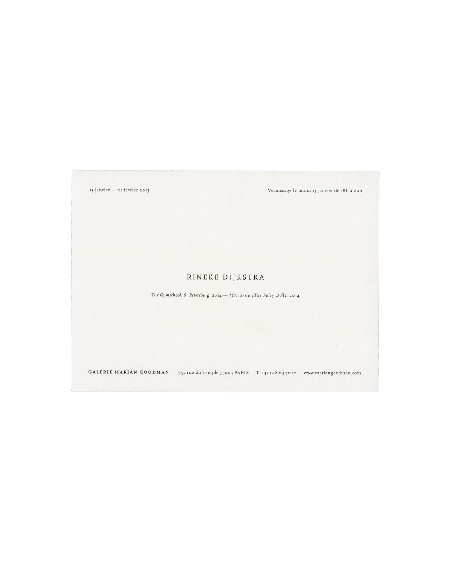  Invitation back — text only Rineke Dijkstra, The Gymschool, St Petersburg / Marianna (The Fairy Doll), Galerie Marian Goodman, Paris, 2015. Exhibition invitation back: white card with "13 janvier — 21 février 2015" upper left; "Vernissage le mardi 13 janvier de 18h à 20h" upper right; "RINEKE DIJKSTRA" in spaced black serif capitals centre; "The Gymschool, St Petersburg, 2014 — Marianna (The Fairy Doll), 2014" in italic below; "GALERIE MARIAN GOODMAN / 79, rue du Temple 75003 PARIS / T. +33 1 48 04 70 52 /