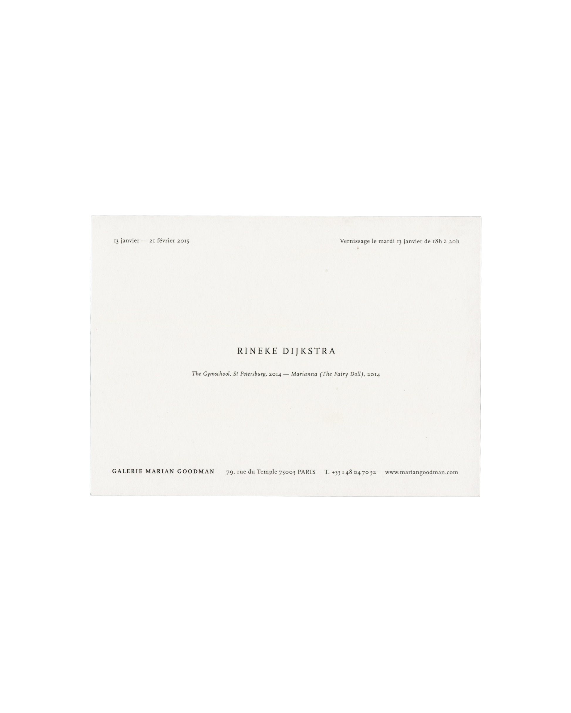  Invitation back — text only Rineke Dijkstra, The Gymschool, St Petersburg / Marianna (The Fairy Doll), Galerie Marian Goodman, Paris, 2015. Exhibition invitation back: white card with "13 janvier — 21 février 2015" upper left; "Vernissage le mardi 13 janvier de 18h à 20h" upper right; "RINEKE DIJKSTRA" in spaced black serif capitals centre; "The Gymschool, St Petersburg, 2014 — Marianna (The Fairy Doll), 2014" in italic below; "GALERIE MARIAN GOODMAN / 79, rue du Temple 75003 PARIS / T. +33 1 48 04 70 52 /