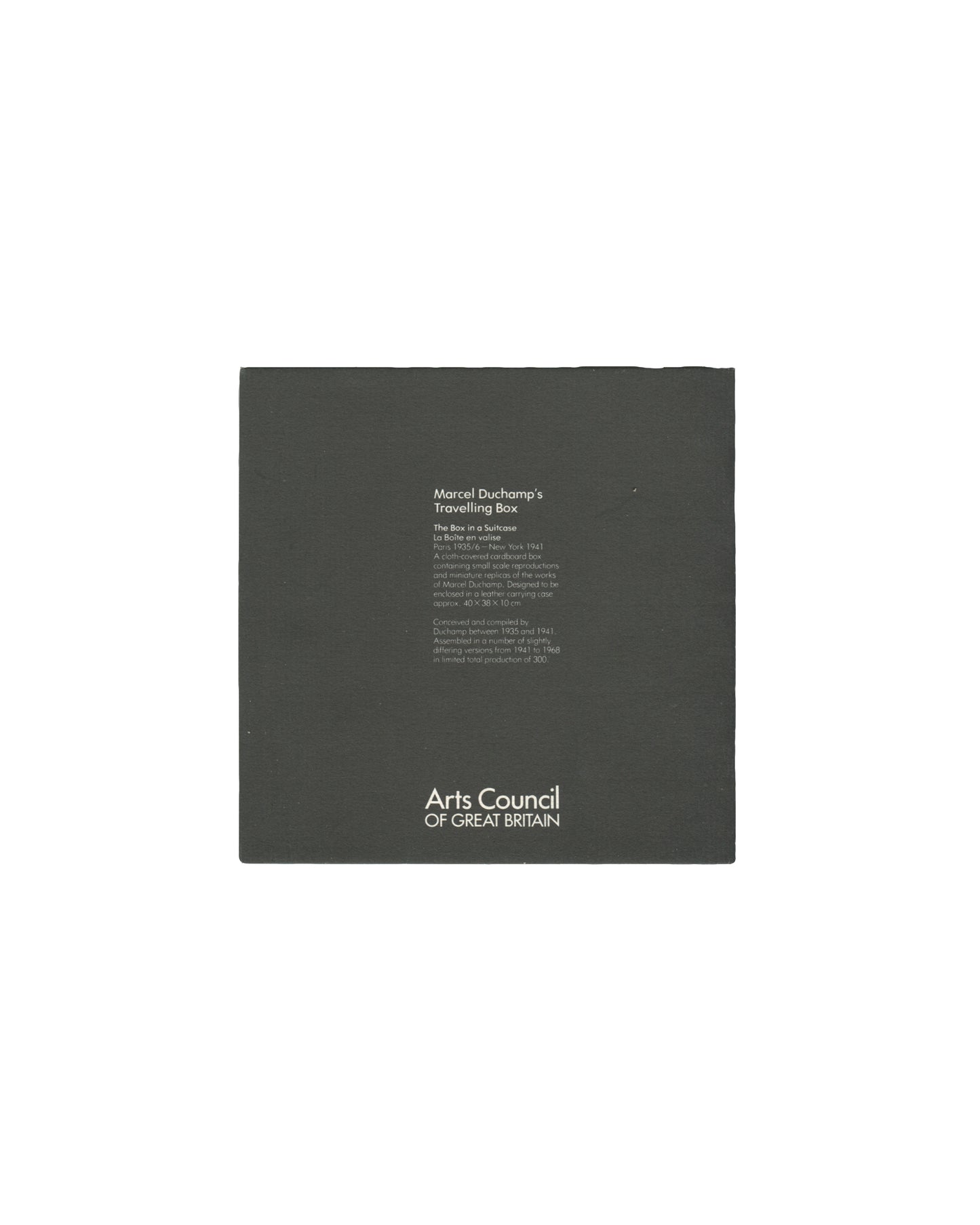 Back cover, Marcel Duchamp's Travelling Box, Arts Council of Great Britain, London, 1982. Black card wrapper. Centre: small white text block — 'Marcel Duchamp's / Travelling Box / The Box in a Suitcase / La Boîte en valise / Paris 1935–41 / [description text]'; 'Conceived and compiled by / Duchamp between 1935 and 1941 / Assembled and produced again / [Whereabouts noted] until he died in 1968'. Lower centre: white logotype — 'Arts Council / OF GREAT BRITAIN'. Light edge and corner wear, good vintage conditi