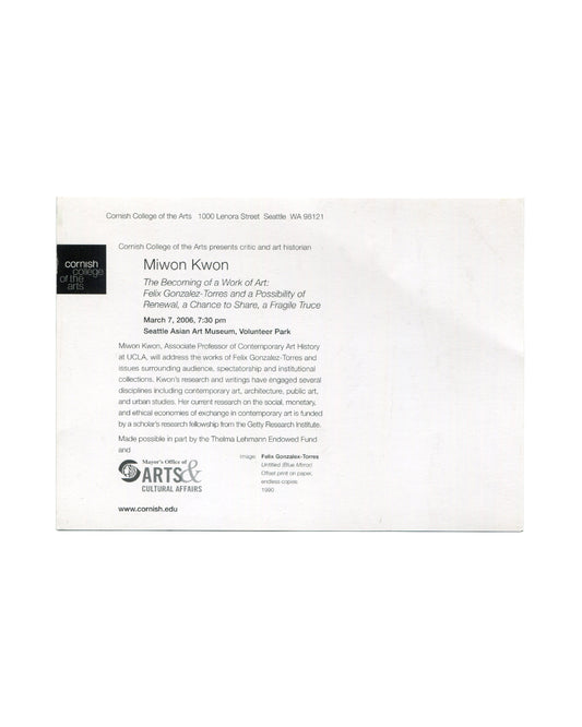Reverse of 2006 Miwon Kwon lecture announcement card, Cornish College of the Arts. Verso showing Cornish College of the Arts logo, lecture details for Miwon Kwon, The Becoming of a Work of Art: Felix Gonzalez-Torres and a Possibility of Renewal, a Chance to Share, a Fragile Truce, March 7, 2006, 7:30 pm, Seattle Asian Art Museum, Volunteer Park, with image credit and sponsor logos.