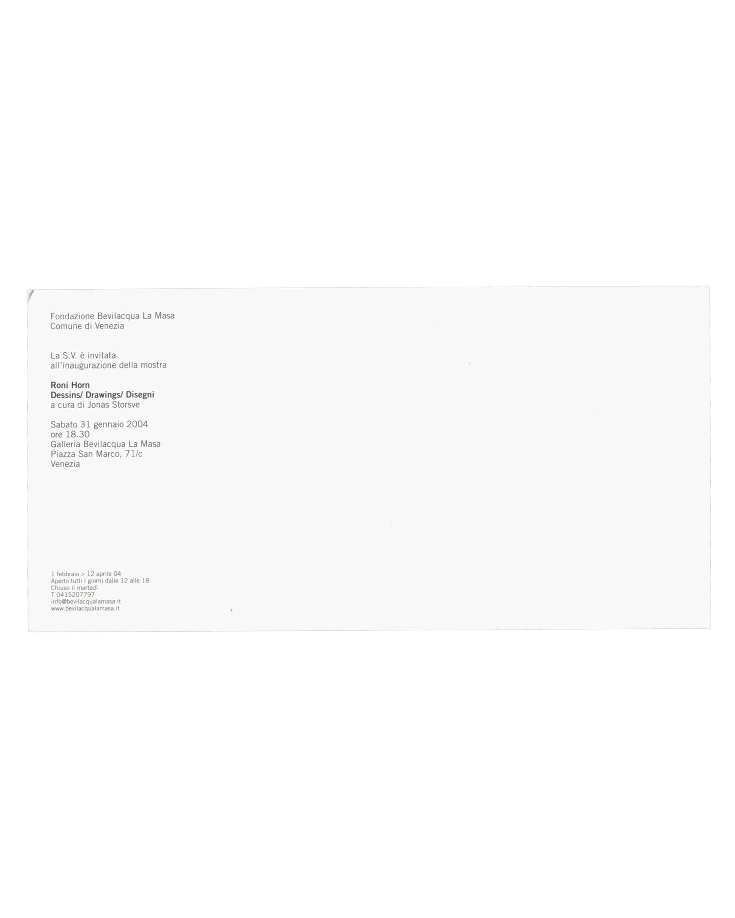  Verso — exhibition details Roni Horn, Dessins / Drawings / Disegni, Fondazione Bevilacqua La Masa / Centre Pompidou, Venice, 2004. Exhibition invitation verso: white card, almost entirely unprinted; upper left, small black sans-serif text — "Fondazione Bevilacqua La Masa / Comune di Venezia / La S.V. è invitata / all'inaugurazione della mostra / Roni Horn / Dessins/ Drawings/ Disegni / a cura di Jonas Storsve / Sabato 31 gennaio 2004 / ore 18.30 / Galleria Bevilacqua La Masa / Piazza San Marco, 71/c / Vene