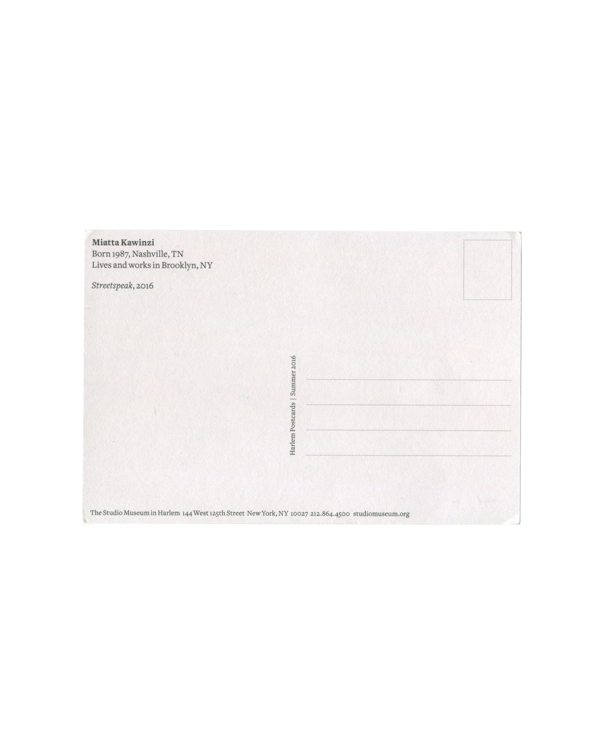 Reverse of Miatta Kawinzi Streetspeak Harlem Postcards Summer 2016 postcard. White stock; 'Miatta Kawinzi / Born 1987, Nashville, TN / Lives and works in Brooklyn, NY / Streetspeak, 2016'; vertical text 'Harlem Postcards | Summer 2016'; The Studio Museum in Harlem, 144 West 125th Street, New York.