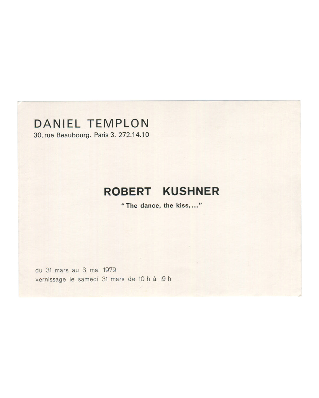 Robert Kushner, 'The dance, the kiss,...', exhibition invitation verso. Galerie Daniel Templon, Paris, 1979. Cream card. Header in bold sans-serif caps: 'DANIEL TEMPLON / 30, rue Beaubourg. Paris 3. 272.14.10'. Below in bold: 'ROBERT KUSHNER'. Below in italic: '"The dance, the kiss,..."'. Exhibition dates in French: 'du 31 mars au 3 mai 1979 / vernissage le samedi 31 mars de 10 h à 19 h'. Plain typographic layout on cream stock. Light age toning and minor surface marks.