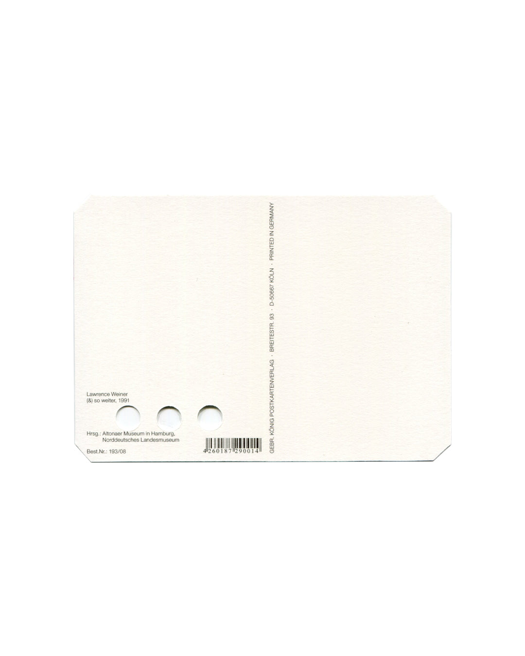 Postcard verso, Lawrence Weiner, (&) so weiter, 1991, Altonaer Museum, Hamburg / Norddeutsches Landesmuseum. White/cream ground, undivided back. Vertical text along right edge — 'GEBR. KÖNIG POSTKARTENVERLAGE · BREITESTR. 93 · D-50667 KÖLN · PRINTED IN GERMANY'. Lower left: 'Lawrence Weiner / (&) so weiter, 1991 / Hrsg.: Altonaer Museum in Hamburg, / Norddeutsches Landesmuseum'. Below: 'Best.-Nr.: 193/08'. Barcode lower right: '4260183290014'. Three punched holes visible lower centre. Light age toning, very
