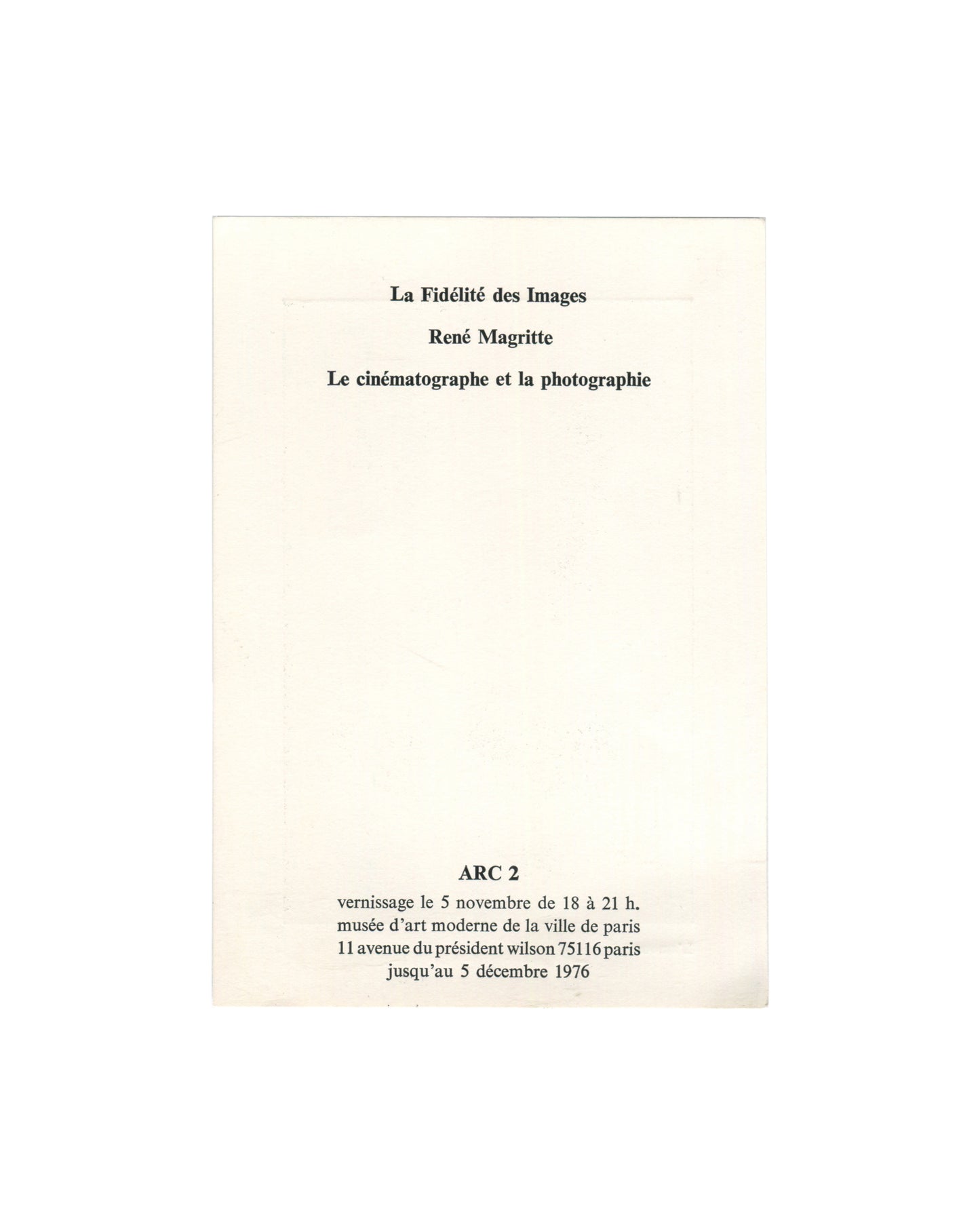  Reverse of 1976 exhibition invitation for René Magritte, La Fidélité des Images, ARC 2, Musée d'Art Moderne de la Ville de Paris, showing in centred bold serif type: La Fidélité des Images / René Magritte / Le cinématographe et la photographie; below in bold caps ARC 2; then vernissage le 5 novembre de 18 à 21 h. / musée d'art moderne de la ville de paris / 11 avenue du président wilson 75116 paris / jusqu'au 5 décembre 1976, all on plain cream card.