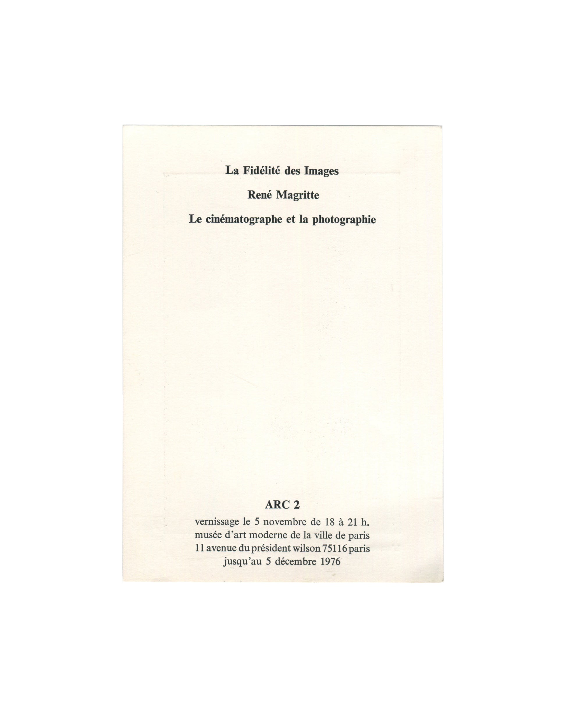  Reverse of 1976 exhibition invitation for René Magritte, La Fidélité des Images, ARC 2, Musée d'Art Moderne de la Ville de Paris, showing in centred bold serif type: La Fidélité des Images / René Magritte / Le cinématographe et la photographie; below in bold caps ARC 2; then vernissage le 5 novembre de 18 à 21 h. / musée d'art moderne de la ville de paris / 11 avenue du président wilson 75116 paris / jusqu'au 5 décembre 1976, all on plain cream card.