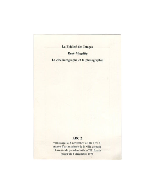  Reverse of 1976 exhibition invitation for René Magritte, La Fidélité des Images, ARC 2, Musée d'Art Moderne de la Ville de Paris, showing in centred bold serif type: La Fidélité des Images / René Magritte / Le cinématographe et la photographie; below in bold caps ARC 2; then vernissage le 5 novembre de 18 à 21 h. / musée d'art moderne de la ville de paris / 11 avenue du président wilson 75116 paris / jusqu'au 5 décembre 1976, all on plain cream card.