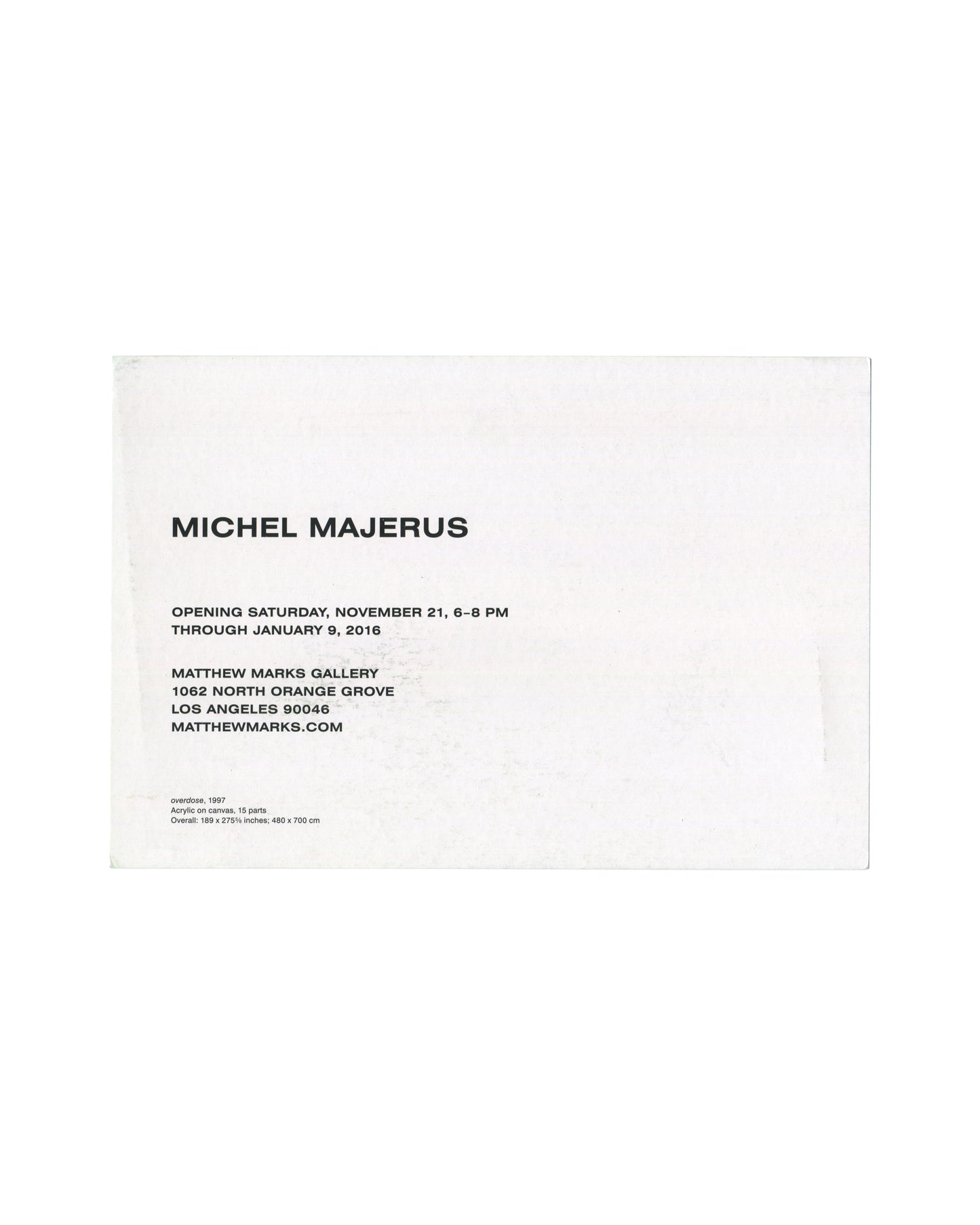 Verso Michel Majerus, Matthew Marks Gallery, Los Angeles, 2015. Invitation verso: white card; 'MICHEL MAJERUS' in large bold sans-serif; 'OPENING SATURDAY, NOVEMBER 21, 6–8 PM / THROUGH JANUARY 9, 2016'; 'MATTHEW MARKS GALLERY / 1062 NORTH ORANGE GROVE / LOS ANGELES 90046 / MATTHEWMARKS.COM'; work caption in small type — 'overdose, 1997 / Acrylic on canvas, 15 parts / Overall: 189 × 275¾ inches; 480 × 700 cm'. Surface rubbing and faint marks.