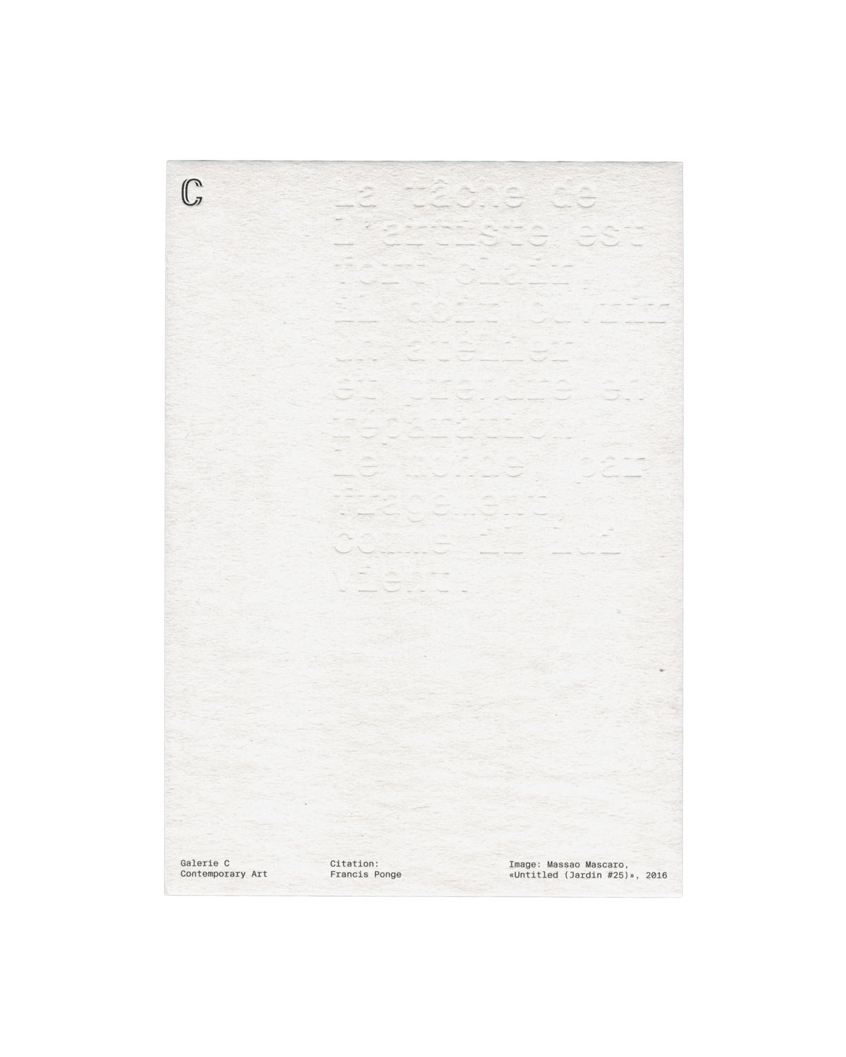 Verso Massao Mascaro, Untitled (Jardin #25), 2016. Galerie C Contemporary Art. Card verso: heavily textured white card; large blind-embossed text filling the upper two-thirds — Francis Ponge quotation beginning 'La tâche de l'artiste est', impressed into the paper with no ink; 'C' logo in small serif upper left; three-column footer in small monospaced type — 'Galerie C / Contemporary Art', 'Citation: / Francis Ponge', 'Image: Massao Mascaro, «Untitled (Jardin #25)», 2016'.