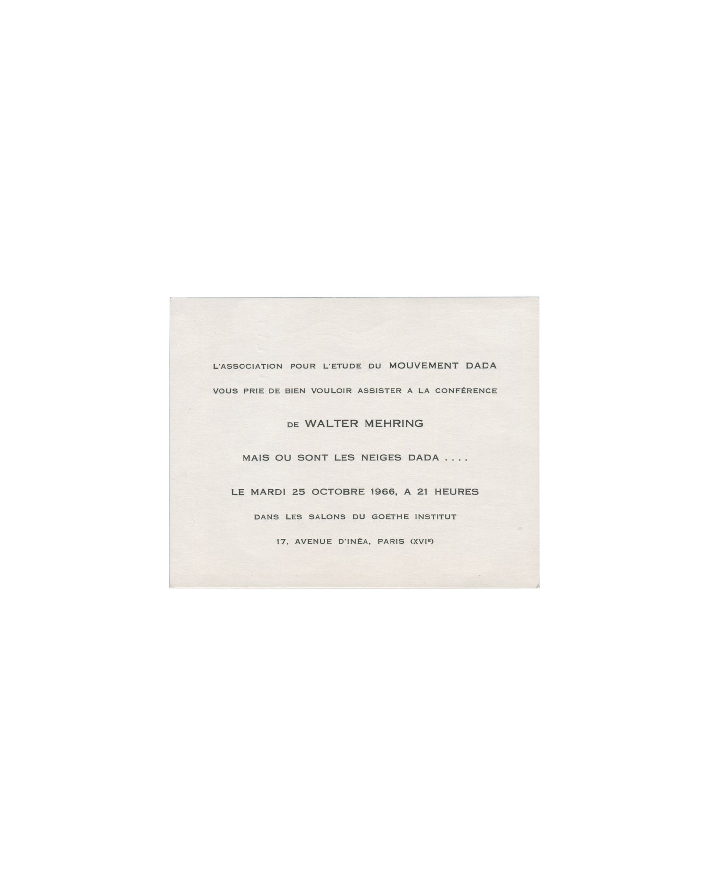 Recto Walter Mehring, Mais où sont les neiges Dada…, 1966. Association pour l'étude du mouvement Dada, Goethe-Institut, Paris. Invitation recto: cream card; centred typographic text in mixed serif and small-caps — 'L'ASSOCIATION POUR L'ETUDE DU MOUVEMENT DADA / VOUS PRIE DE BIEN VOULOIR ASSISTER A LA CONFÉRENCE / de WALTER MEHRING / MAIS OU SONT LES NEIGES DADA . . . . / LE MARDI 25 OCTOBRE 1966, A 21 HEURES / DANS LES SALONS DU GOETHE INSTITUT / 17, AVENUE D'INÉA, PARIS (XVIᵉ)'; light age toning.