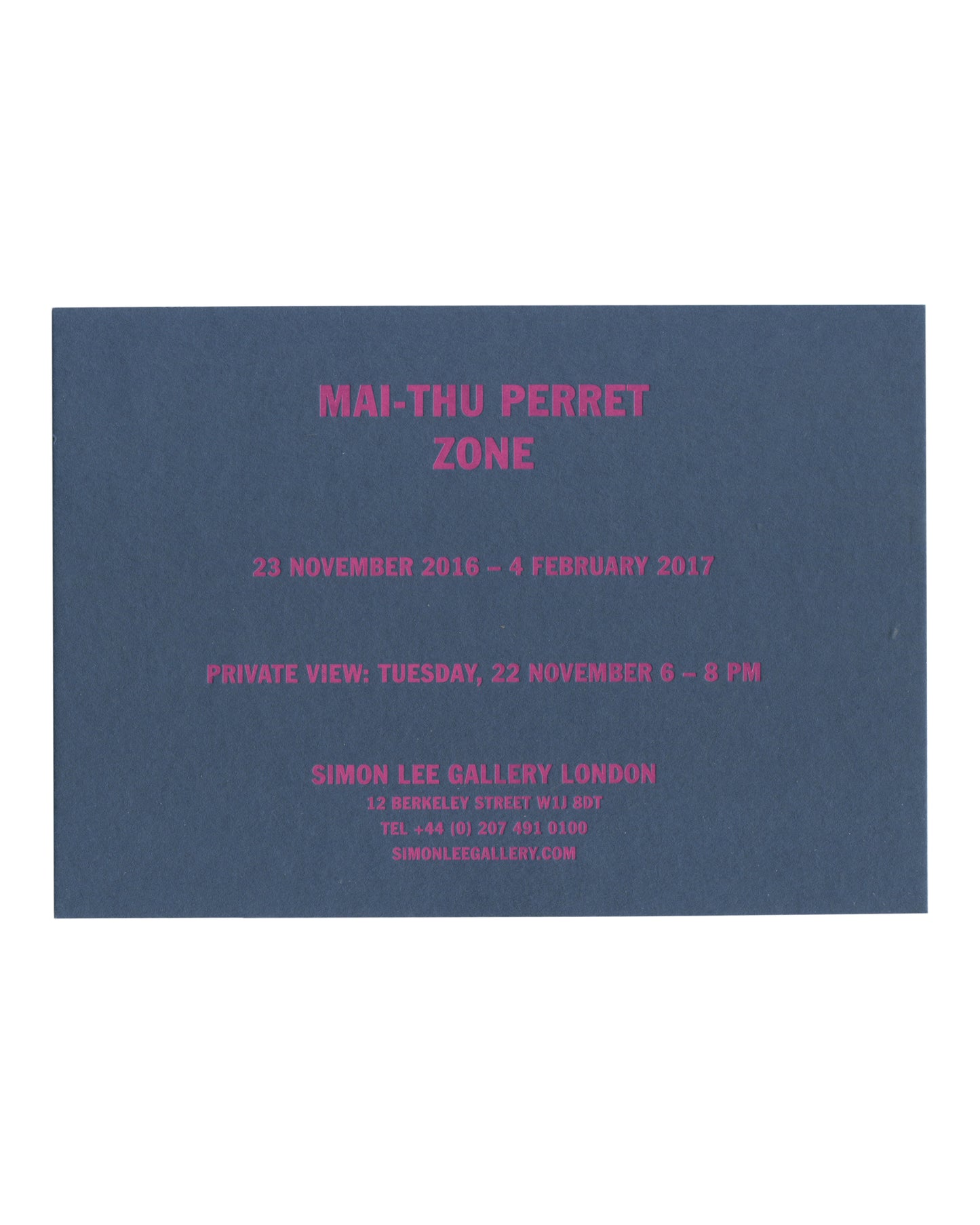 ront Original 2016 Simon Lee Gallery exhibition invitation for Mai-Thu Perret, Zone, London, front, deep blue-grey card with all text in fluorescent magenta capitals: MAI-THU PERRET / ZONE in large bold type at centre; below 23 NOVEMBER 2016 – 4 FEBRUARY 2017; then PRIVATE VIEW: TUESDAY, 22 NOVEMBER 6 – 9 PM; then SIMON LEE GALLERY LONDON / 12 BERKELEY STREET W1J 8DT / TEL +44 (0) 207 491 0100 / SIMONLEEGALLERY.COM in smaller type.