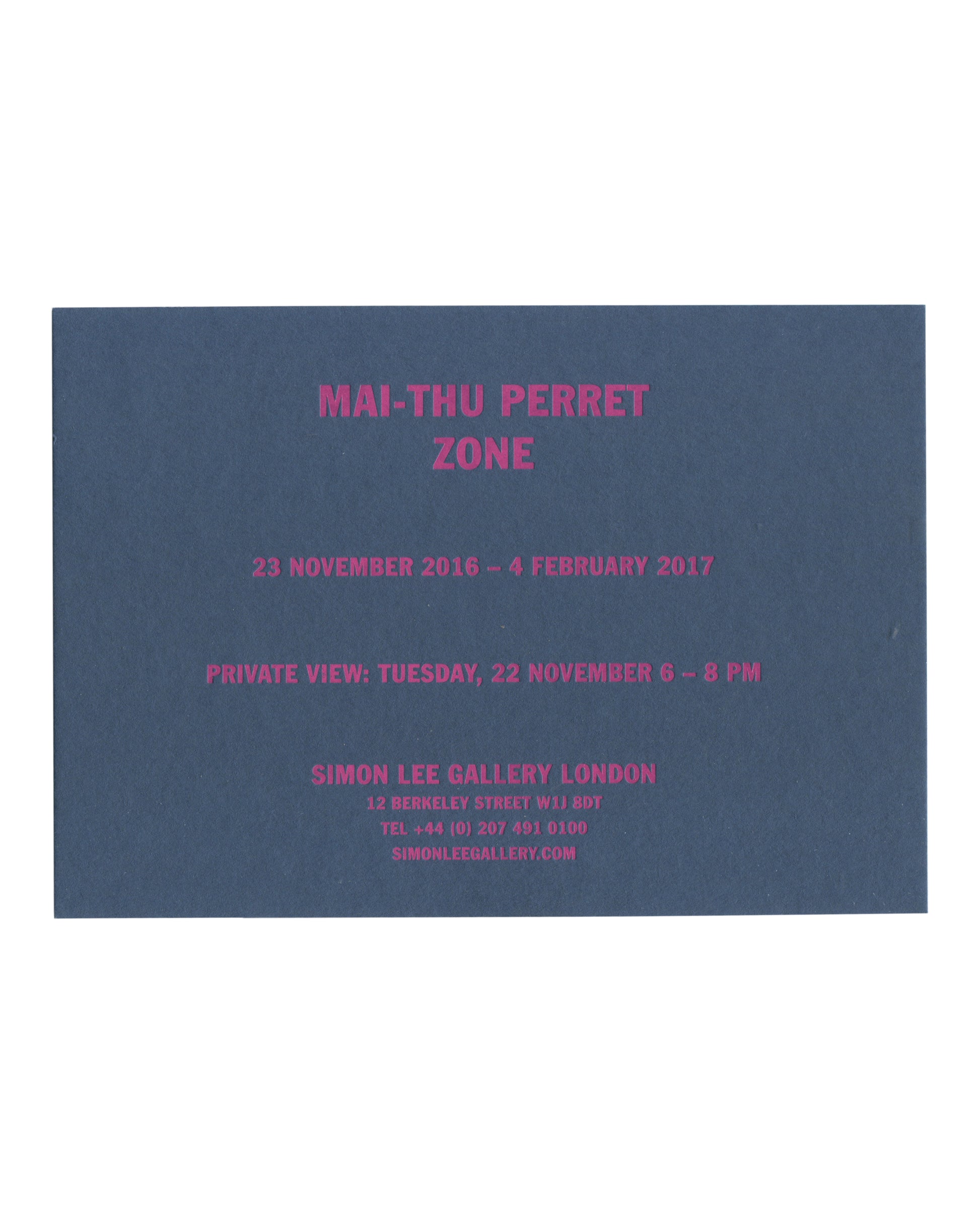 ront Original 2016 Simon Lee Gallery exhibition invitation for Mai-Thu Perret, Zone, London, front, deep blue-grey card with all text in fluorescent magenta capitals: MAI-THU PERRET / ZONE in large bold type at centre; below 23 NOVEMBER 2016 – 4 FEBRUARY 2017; then PRIVATE VIEW: TUESDAY, 22 NOVEMBER 6 – 9 PM; then SIMON LEE GALLERY LONDON / 12 BERKELEY STREET W1J 8DT / TEL +44 (0) 207 491 0100 / SIMONLEEGALLERY.COM in smaller type.