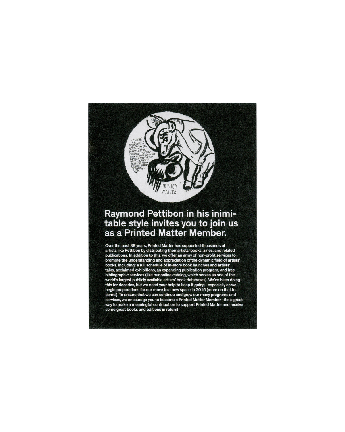 Recto (black side) Raymond Pettibon, I Taught My Horse to Count, 2014. Printed Matter membership invitation, New York, 2014–15. Recto: black card; white circular vignette with Pettibon's ink drawing of a horse bowing toward a ball, handwritten text curving around the interior; 'PRINTED MATTER' in small caps below; bold white sans-serif — 'Raymond Pettibon in his inimitable style invites you to join us as a Printed Matter Member.'; two paragraphs of body text in small white serif.