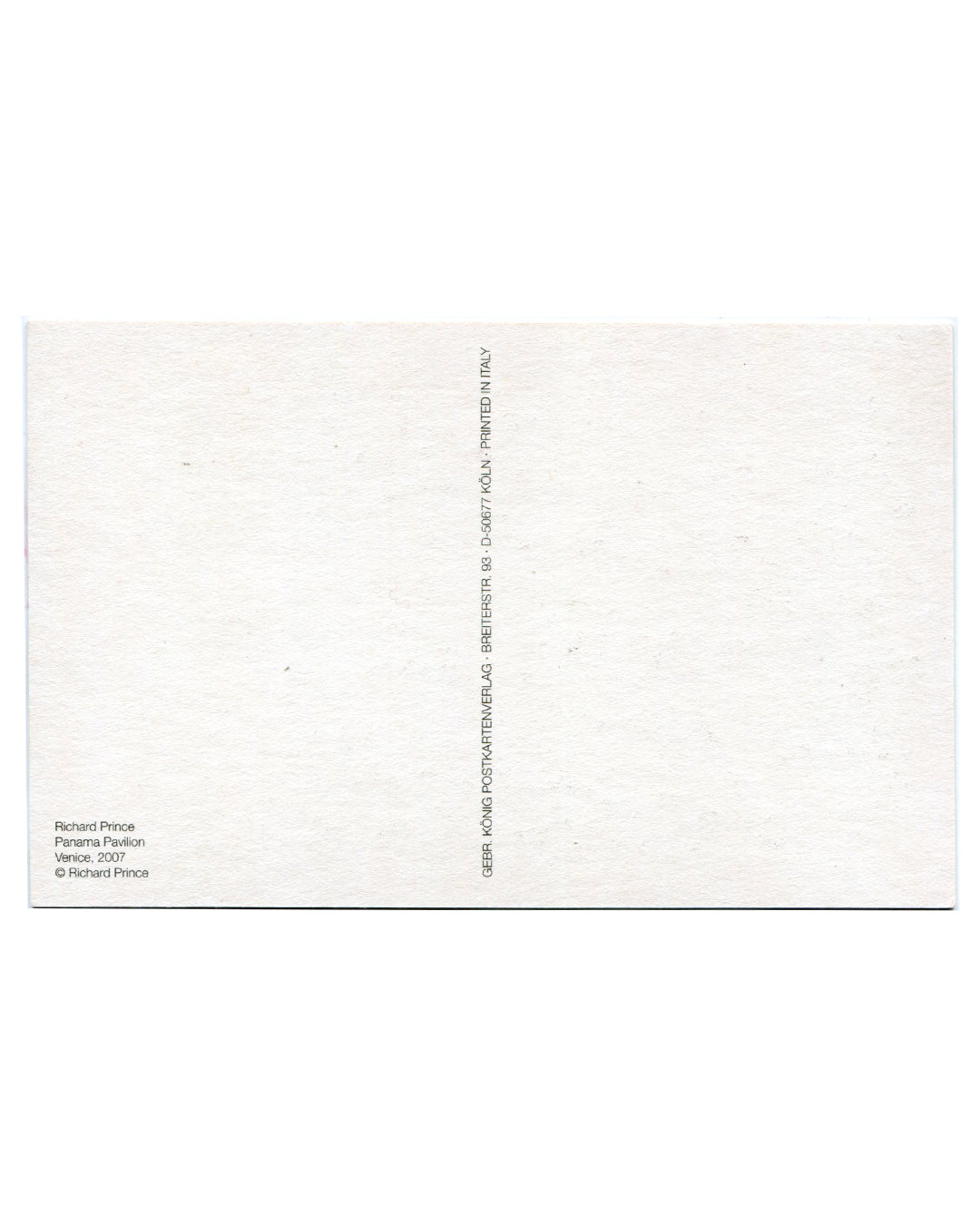 Reverse of 2007 Richard Prince Panama Pavilion Venice postcard. White stock; caption at lower left: 'Richard Prince / Panama Pavilion / Venice, 2007 / © Richard Prince'; vertical printer credit along right edge: 'GEBR. KÖNIG POSTKARTEN VERLAG · BREITERSTR. 93 · D-50677 KÖLN · PRINTED IN ITALY'; postcard dividing line at centre.