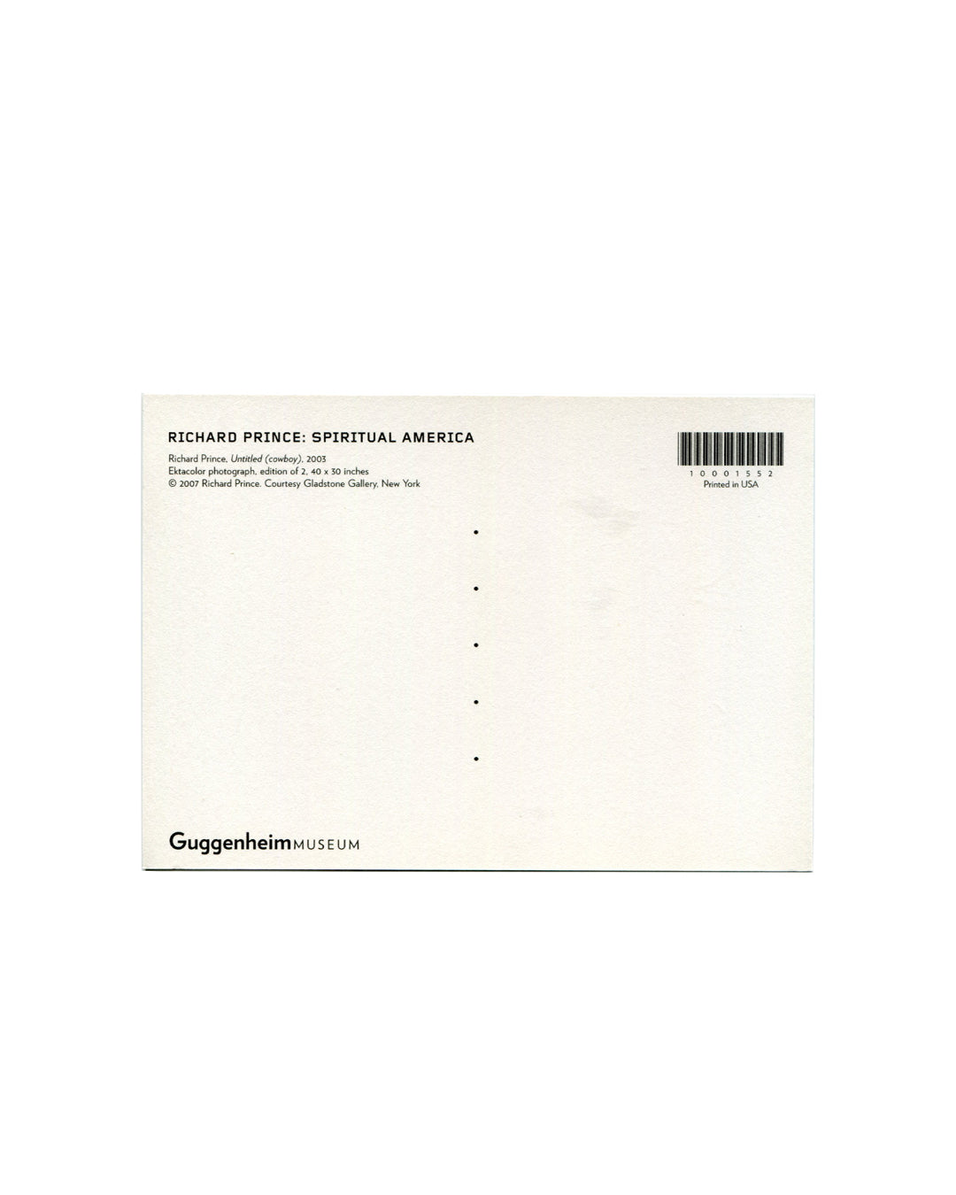 Postcard verso, Richard Prince, Untitled (cowboy), 2003, Solomon R. Guggenheim Museum, New York, 2007. White ground, divided postal back. Upper left: bold black sans-serif — 'RICHARD PRINCE: SPIRITUAL AMERICA'; below: 'Richard Prince, Untitled (cowboy), 2003 / Ektacolor photograph, edition of 2, 40 × 30 inches / © 2007 Richard Prince, Courtesy Gladstone Gallery, New York'. Upper right: barcode — '10001552'; 'Printed in USA'. Lower left: 'GuggenheimMUSEUM' logotype. Light handling only, very good condition.

