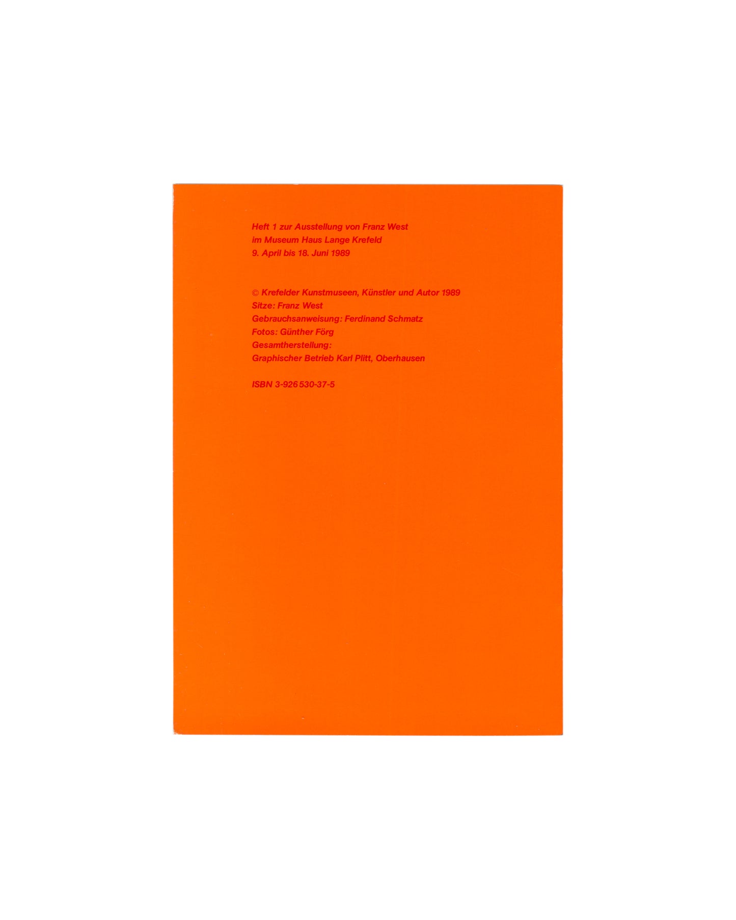 Back cover, Franz West, Museum Haus Lange, Heft 2, Krefelder Kunstmuseen, Krefeld, 1989. Vivid orange ground. Red sans-serif colophon text: 'Heft 1 zur Ausstellung von Franz West im Museum Haus Lange Krefeld / 9. April bis 18. Juni 1989'; '© Krefelder Kunstmuseen, Künstler und Autor 1989'; Sitze: Franz West; Gebrauchsanweisung: Ferdinand Schmatz; Fotos: Günther Förg; Gesamtherstellung: Graphischer Betrieb Karl Pfitt, Oberhausen; ISBN 3-925530-37-5.

